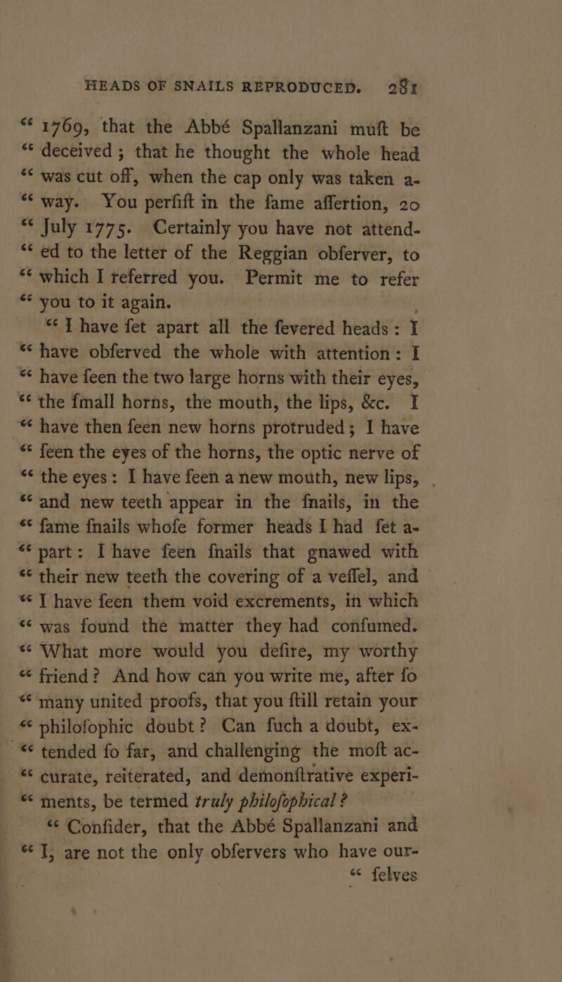 “* 1769, that the Abbé Spallanzani muft be “* deceived ; that he thought the whole head ** was cut off, when the cap only was taken a- “‘ way. You perfift in the fame affertion, 20 ‘¢ July 1775. Certainly you have not attend- ** ed to the letter of the Reggian obferver, to “¢ which I referred you. Permit me to refer “* you to it again. | *¢ { have fet apart all the fevered heads: 1 * have obferved the whole with attention: I “&lt; have feen the two large horns with their eyes, * the fmall horns, the mouth, the lips, &amp;c. I “ have then feen new horns protruded; I have “* feen the eyes of the horns, the optic nerve of “&lt; the eyes: I have feen a new mouth, new lips, . ‘¢ and new teeth appear in the fnails, in the ** fame {nails whofe former heads I had fet a- “* part: [have feen fnails that gnawed with “¢ their new teeth the covering of a veffel, and “ JT have feen them void excrements, in which ‘‘ was found the matter they had confumed. ‘What more would you defire, my worthy “ friend? And how can you write me, after fo *¢ many united proofs, that you ftill retain your “ philofophic doubt? Can fuch a doubt, ex- -*¢ tended fo far, and challenging the moft ac- € curate, reiterated, and demontftrative experl- “ ments, be termed truly philofophical ? “‘ Confider, that the Abbé Spallanzani and «J, are not the only obfervers who have our- « felves