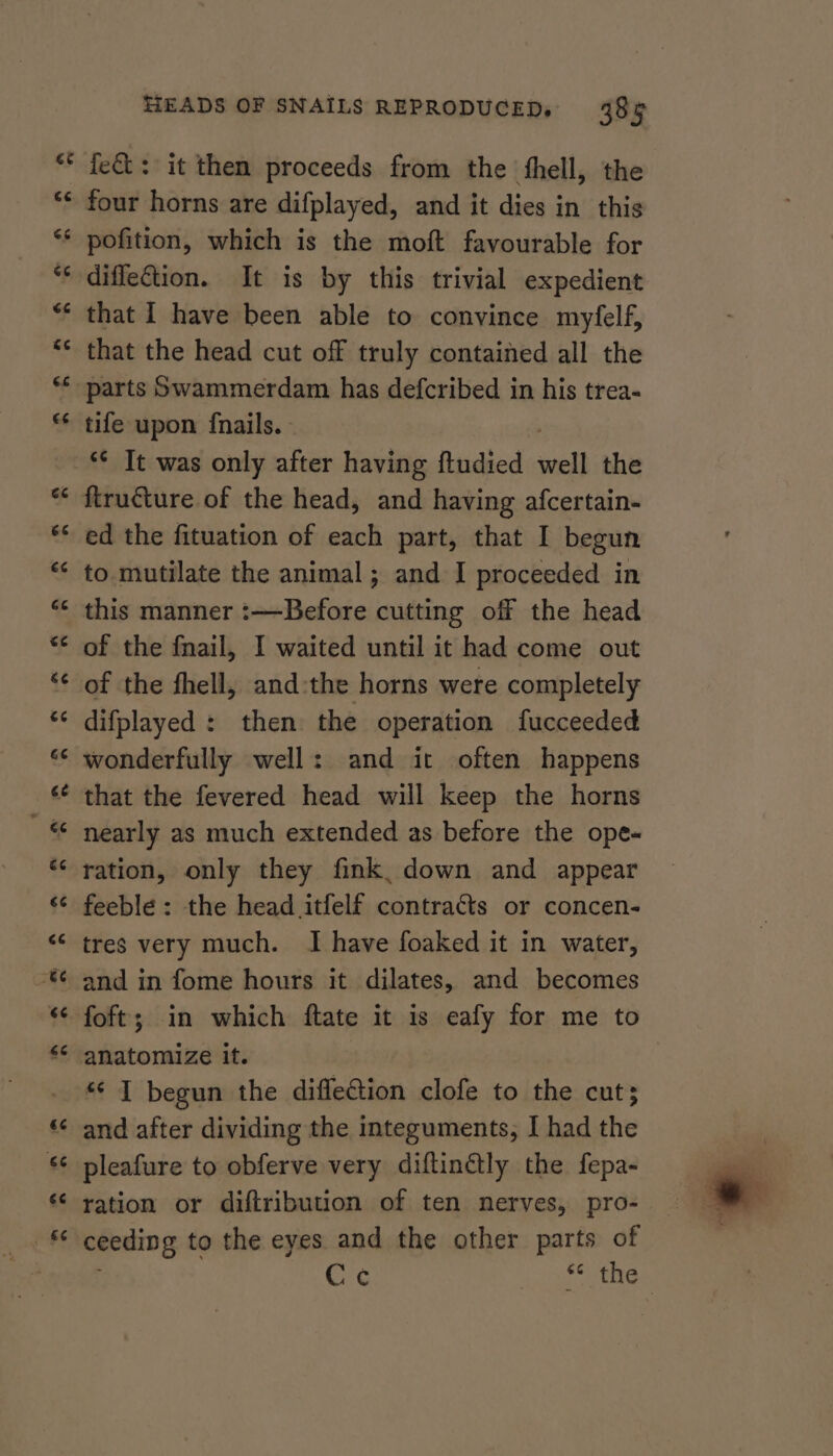 ~ nN HEADS OF SNAILS REPRODUCED. 38% fet: it then proceeds from the fhell, the four horns are difplayed, and it dies in this pofition, which is the moft favourable for diffection. It is by this trivial expedient that I have been able to convince myfelf, that the head cut off truly contained all the tile upon fnails. ed the fituation of each part, that I begun to. mutilate the animal; and I proceeded in this manner :—Before cutting off the head of the fnail, I waited until it had come out of the fhell, andthe horns were completely difplayed : then the operation fucceeded wonderfully well: and it often happens that the fevered head will keep the horns nearly as much extended as before the ope-« ration, only they fink, down and appear feeble : the head itfelf contracts or concen- tres very much. I have foaked it in water, and in fome hours it dilates, and becomes foft; in which ftate it is eafy for me to “ I begun the diffeCtion clofe to the cut; and after dividing the integuments, I had the pleafure to obferve very diftinétly the fepa- ration or diftribution of ten nerves, pro- ceeding to the eyes and the other parts of