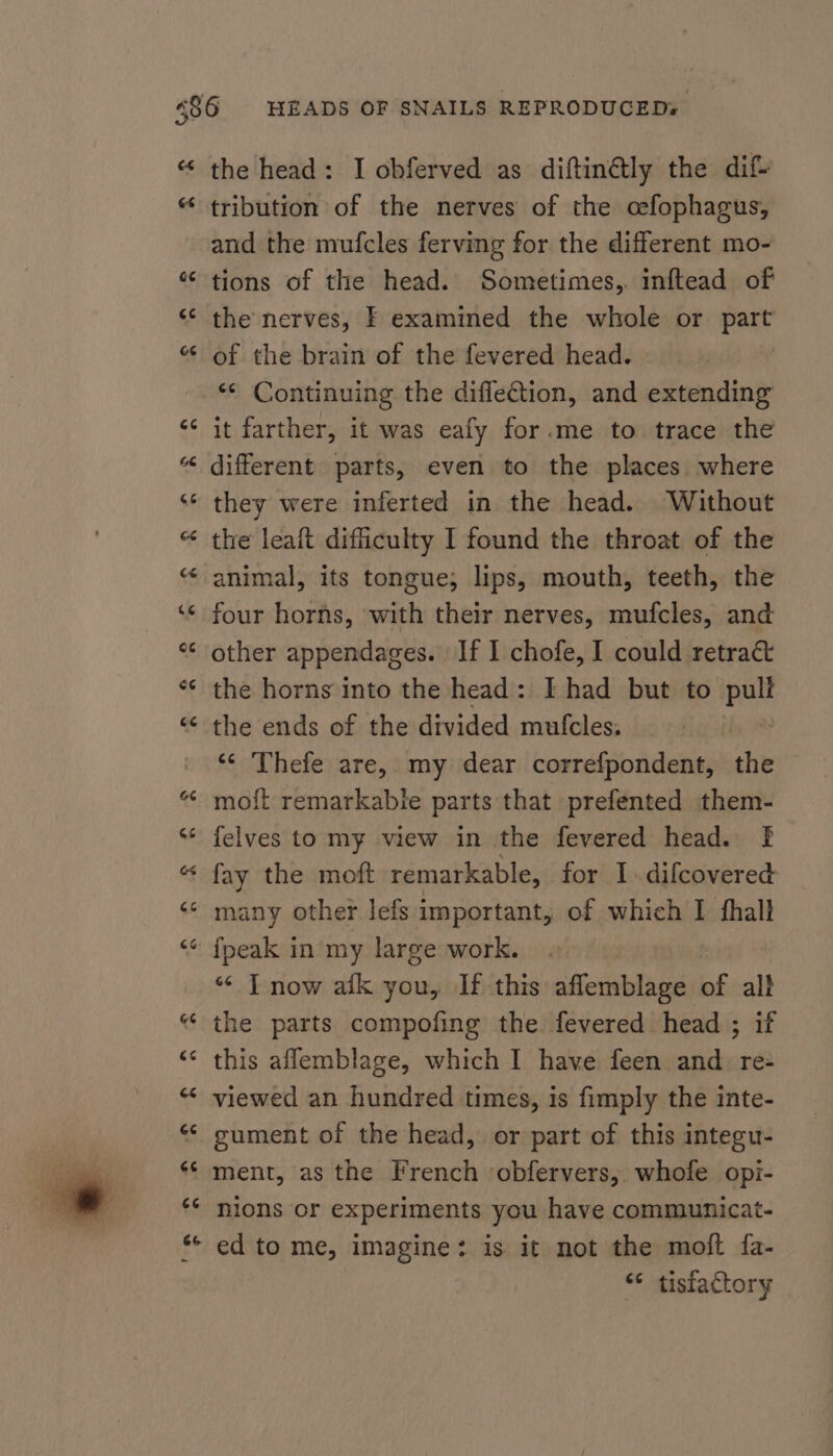 e¢ 6s the head: I obferved as diftin@ly the dif tribution of the nerves of the oefophagus, and the mufcles ferving for the different mo- tions of the head. Sometimes, inftead of the nerves, F examined the whole or part of the brain of the fevered head. *¢ Continuing the difletion, and extending it farther, it was eafy for.me to trace the different parts, even to the places where they were inferted in the head. Without the leaft difficulty I found the throat of the four horns, with their nerves, mufcles, and other appendages. If I chofe, I could retract the horns into the head: I had but to pay the ends of the divided mufcles, ‘* Thefe are, my dear correfpondent, the moft remarkabie parts that prefented them- felves to my view in the fevered head. f fay the moft remarkable, for I. difcovered many other lefs important, of which I fhalt “ T now afk you, If this aflemblage of al} the parts compofing the fevered head ; if this aflemblage, which I have feen and re- viewed an hundred times, is fimply the inte- gument of the head, or part of this integu- ment, as the French ‘obfervers, whofe opi- nions or experiments you have communicat- ed to me, imagine: is it not the moft fa- “ tisfactory