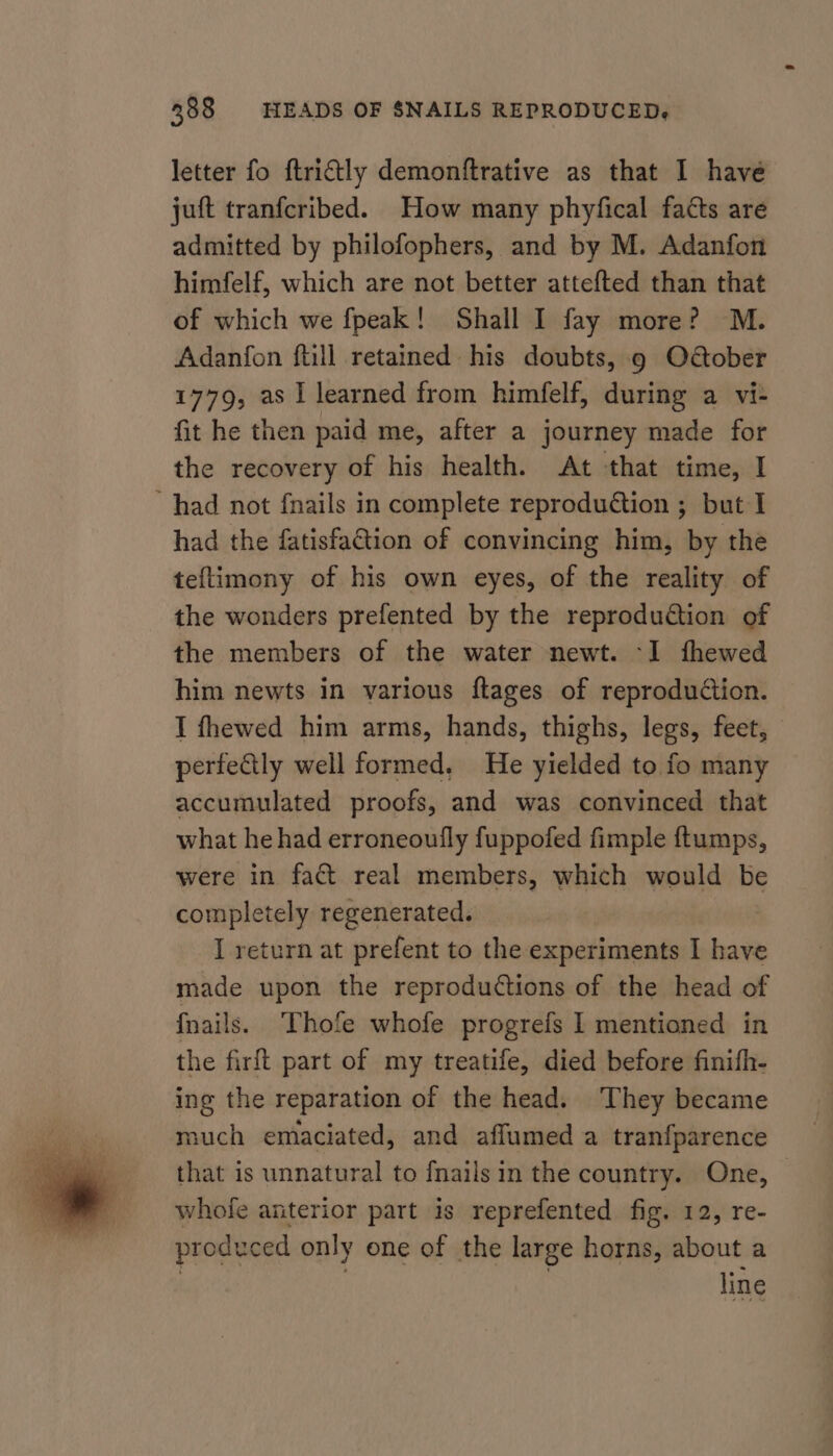 letter fo ftrictly demonftrative as that I have juft tranfcribed. How many phyfical facts are admitted by philofophers, and by M. Adanfon himfelf, which are not better attefted than that of which we fpeak! Shall I fay more? M. Adanfon ftill retained his doubts, 9 O@ober 1779, as 1 learned from himfelf, during a vi- fit he then paid me, after a journey made for the recovery of his health. At that time, I had not fnails in complete reproduction ; but I had the fatisfaGtion of convincing him, by the teftimony of his own eyes, of the reality of the wonders prefented by the reproduction of the members of the water newt. -I1 fhewed him newts in various ftages of reproduction. I fhewed him arms, hands, thighs, legs, feet, perfectly well formed, He yielded to fo many accumulated proofs, and was convinced that what he had erroneoufly fuppofed fimple ftumps, were in fat real members, which would be completely regenerated. I return at prefent to the experiments I have made upon the reprodutions of the head of fnails. Thofe whofe progrefs Il mentioned in the firft part of my treatife, died before finifh- ing the reparation of the head. They became much emaciated, and affumed a tranfparence that is unnatural to fnails in the country. One, — whofe anterior part is reprefented fig. 12, re- produced only one of the large horns, about a ? | | line