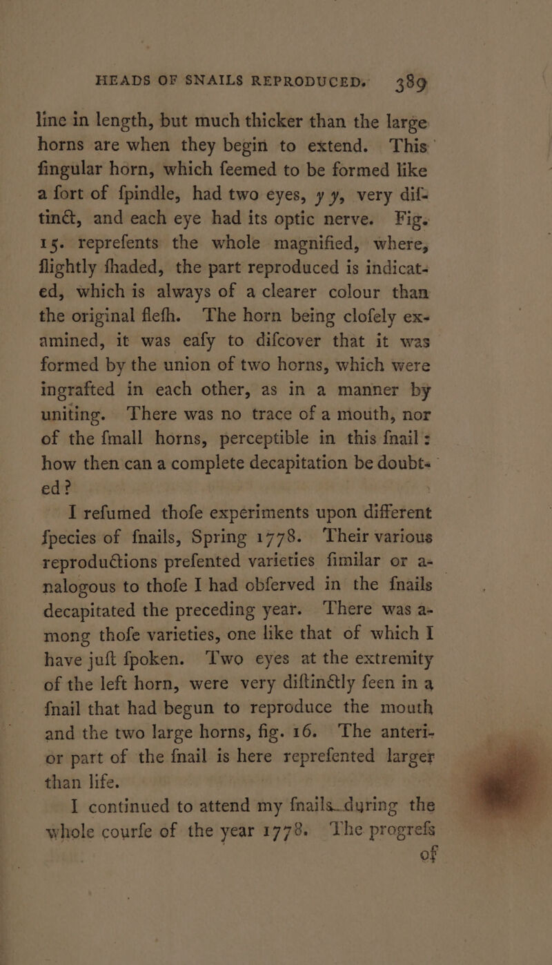 line in length, but much thicker than the large horns are when they begin to extend. This’ fingular horn, which feemed to be formed like a fort of f{pindle, had two eyes, y y, very dif- tinct, and each eye had its optic nerve. Fig. 15. reprefents the whole magnified, where, flightly fhaded, the part reproduced is indicat- ed, which is always of a clearer colour than the original flefh. The horn being clofely ex- amined, it was eafy to difcover that it was formed by the union of two horns, which were ingrafted in each other, as in a manner by uniting. There was no trace of a mouth, nor of the fmall horns, perceptible in this {nail : how then can a complete decapitation be doubts — ed? | I refumed thofe experiments upon different fpecies of fnails, Spring 1778. ‘Their various reproductions prefented varieties fimilar or a-_ nalogous to thofe I had obferved in the {nails decapitated the preceding year. ‘There was a- mong thofe varieties, one like that of which I have juft fpoken. ‘Two eyes at the extremity of the left horn, were very diftin@ly feen in a fnail that had begun to reproduce the mouth and the two large horns, fig. 16. The anteri- or part of the {mail is here reprefented dargcr than life. I continued to attend my fnails.dyring the whole courfe of the year 1773. The progrefs | of