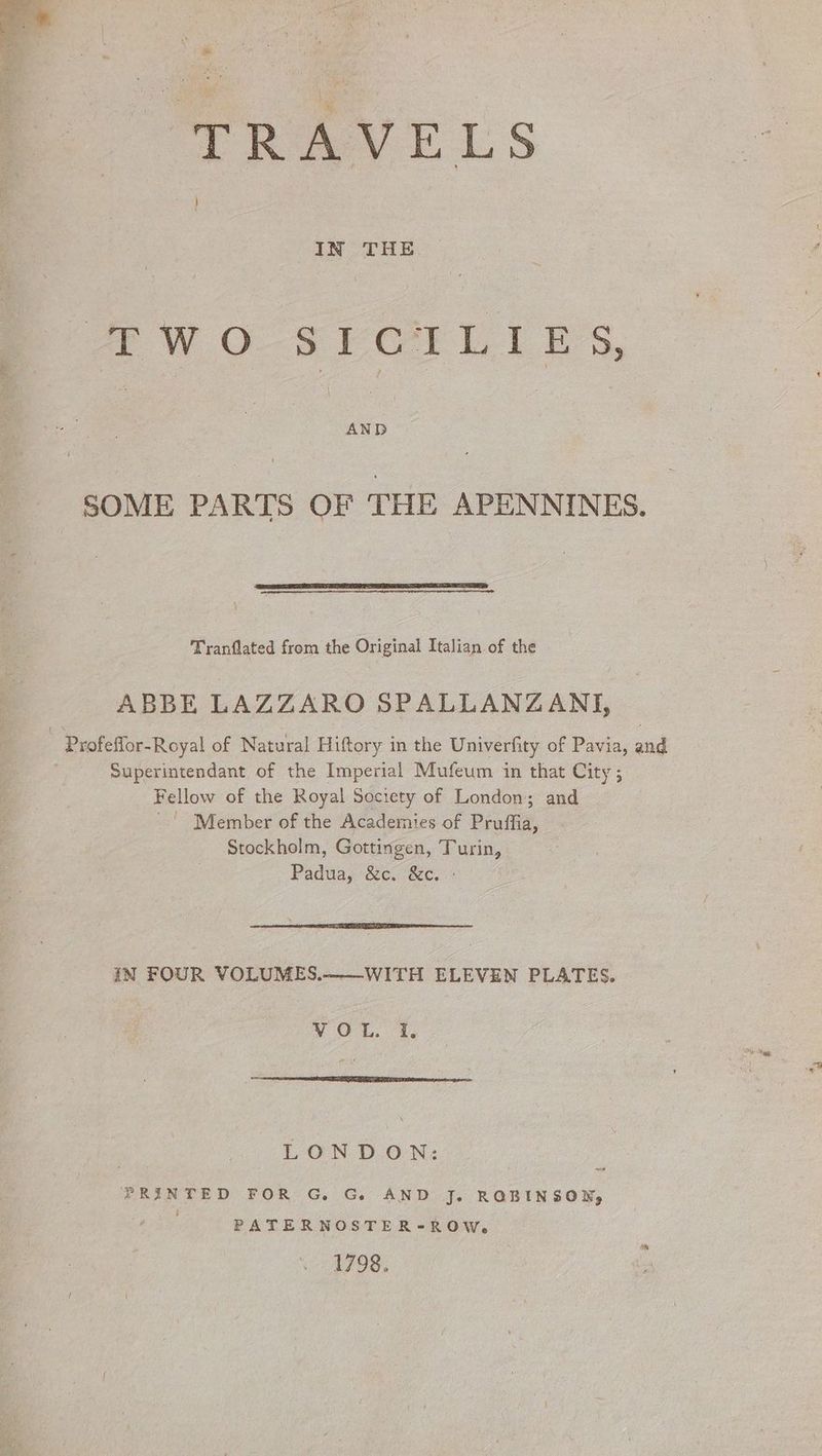 PSI TRAVELS IN THE (PWO-SECILIES, SOME PARTS OF THE APENNINES. Tranflated from the Original Italian of the ABBE LAZZARO SPALLANZANI, Profeflor-Royal of Natural Hiftory in the Univerfity of Pavia, and i Superintendant of the Imperial Mufeum in that City; Fellow of the Royal Society of London; and | Member of the Academies of Pruffia, Stockholm, Gottingen, Turin, Padua, (&c. &c, IN FOUR VOLUMES.-—WITH ELEVEN PLATES. VOL. 4, LONDON: PRINTED FOR G. G. AND J. ROBINSON, (hae PATERNOSTER-ROW. 1798.