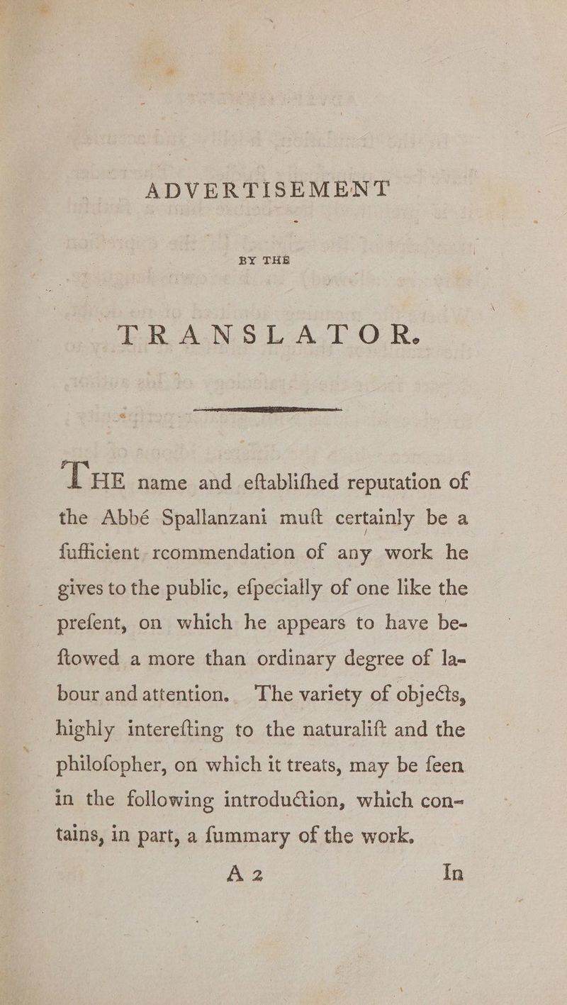 ADVERTISEMENT BY THE © LP ANS LATOR, Tue name and eftablifhed reputation of the Abbé Spallanzani muft certainly be a fufticient. rcommendation of any work he gives to the public, efpecially of one like the prefent, on which he appears to have be- {towed a more than ordinary degree of la- bour and attention. The variety of objects, highly interefting to the naturalift and the philofopher, on which it treats, may be feen | in the following introdu&tion, which con- tains, in part, a fummary of the work. A2 In