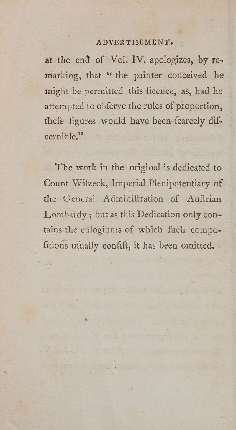 33 ADVERTISEMENT. at the end of Vol. IV. apologizes, by re- marking, that ‘ the painter conceived he might be permitted this licence, as, had he attempted to o)ferve the rules of proportion, thefe figures would have been-fcarcely dif- | cernible.”’ The work in the original is dedicated to Count Wilzeck, Imperial Plenipotentiary of the General Adminiftration of Auftrian Lombardy ; but as this Dedication only cone tains the eulogiums of which fuch compo» fitions ufually confift, it has been omitted.