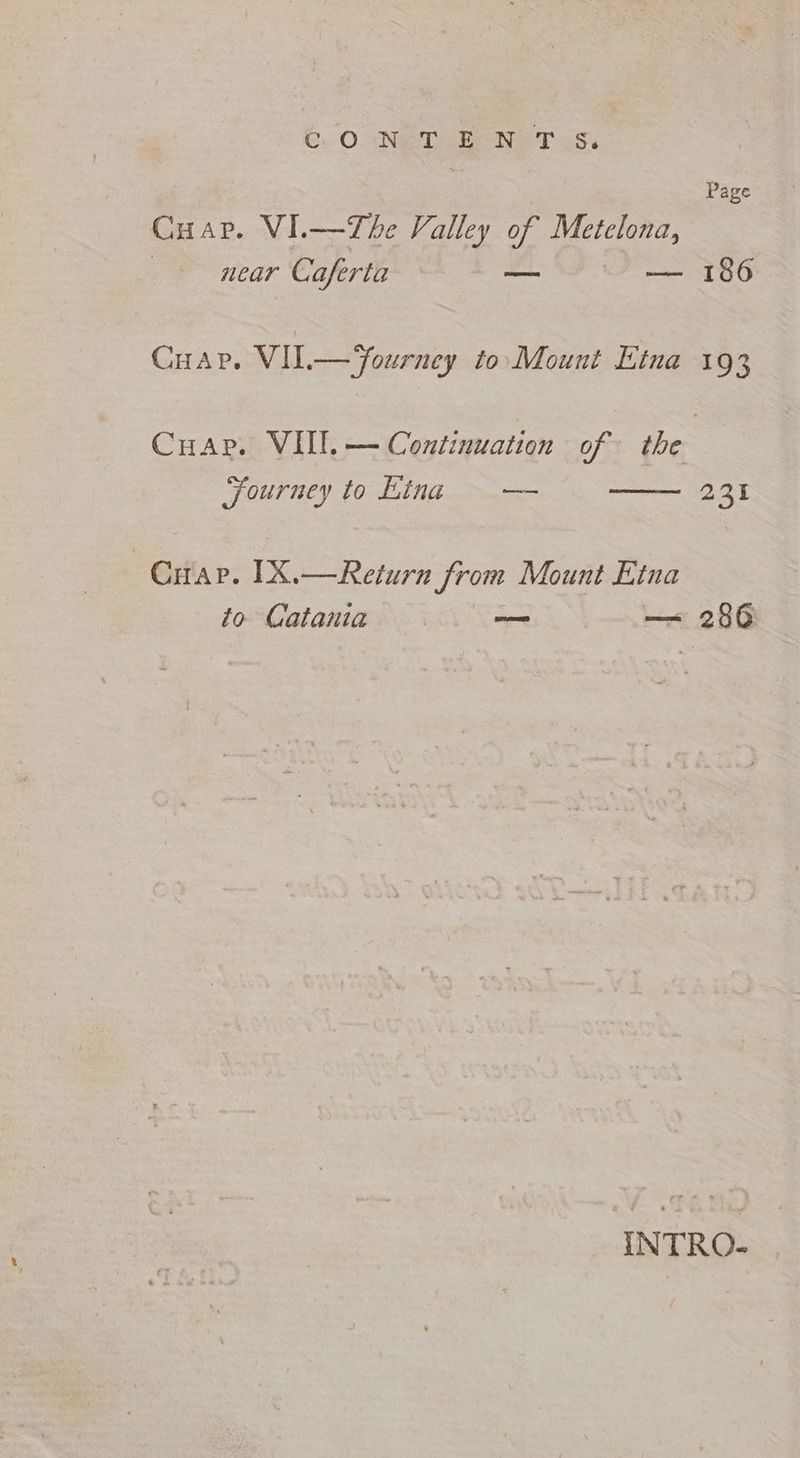 Page Cuap. VI.—The Valley of Metelona, 7 near Caferta o — 186 CHAP. VILT— Yourney to Mount Etna 193 Cuar. VII, — Continuation of the Journey to Kina = — 231 Cap. IX.— Return from Mount Etna to Catania — — 286 INTRO-