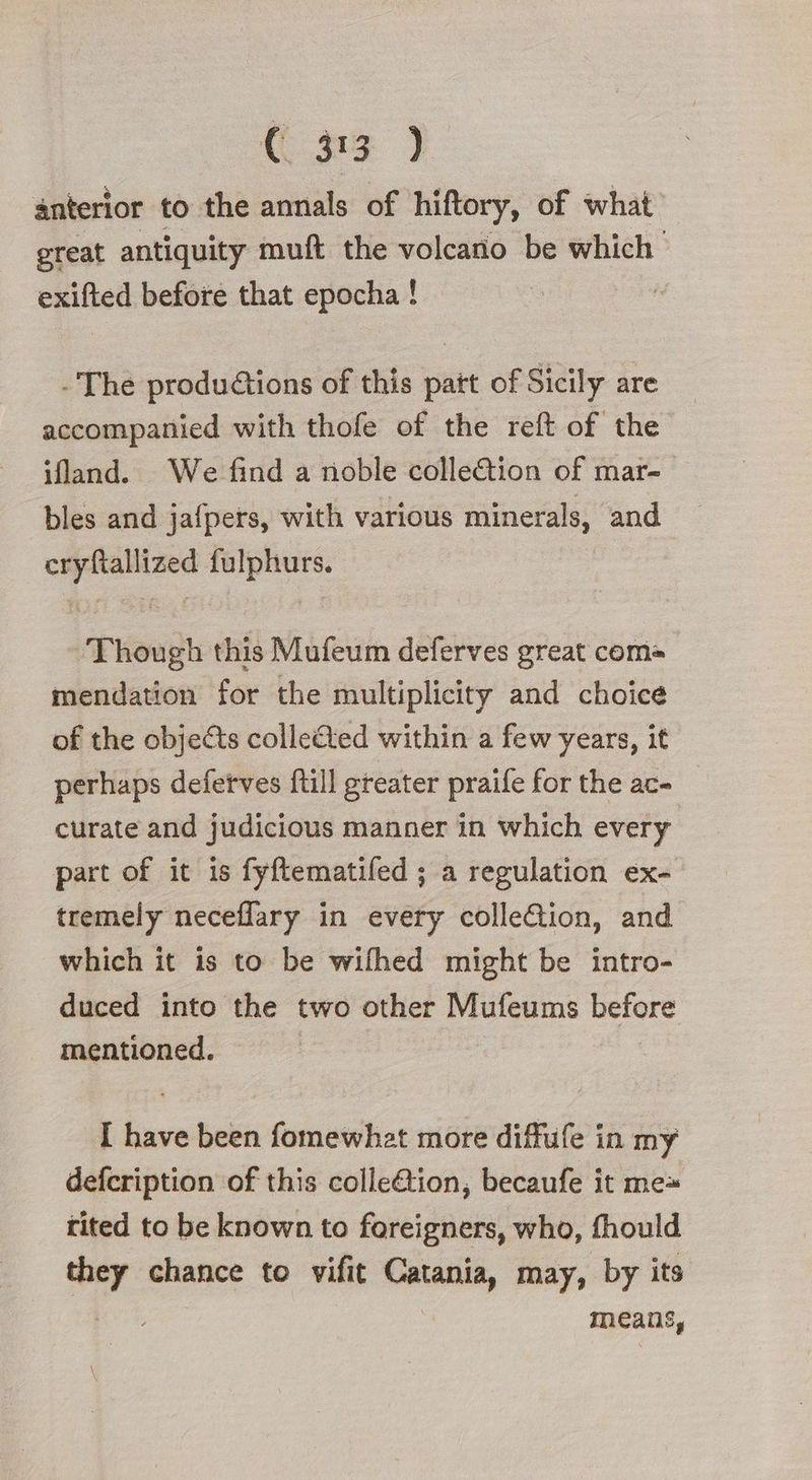 {n> ) anterior to the annals of hiftory, of what great antiquity muft the volcano be which exifted before that epocha ! The produ@ions of this patt of Sicily are accompanied with thofe of the reft of the ifland. We find a noble colle@ion of mar- bles and jafpers, with various minerals, and cryftallized fulphurs. Though this Mufeum deferves great com mendation for the multiplicity and choice of the objects colle&ted within a few years, it perhaps defetves ftill greater praife for the ac- curate and judicious manner in which every part of it is fyftematifed ; a regulation ex- tremely neceflary in every colleGtion, and which it is to be wifhed might be intro- duced into the two other Mufeums before mentioned. I have been fomewhat more diffufe in my defcription of this colle@tion, becaufe it mea tited to be known to foreigners, who, fhould they chance to vifit scsi may, by its means,