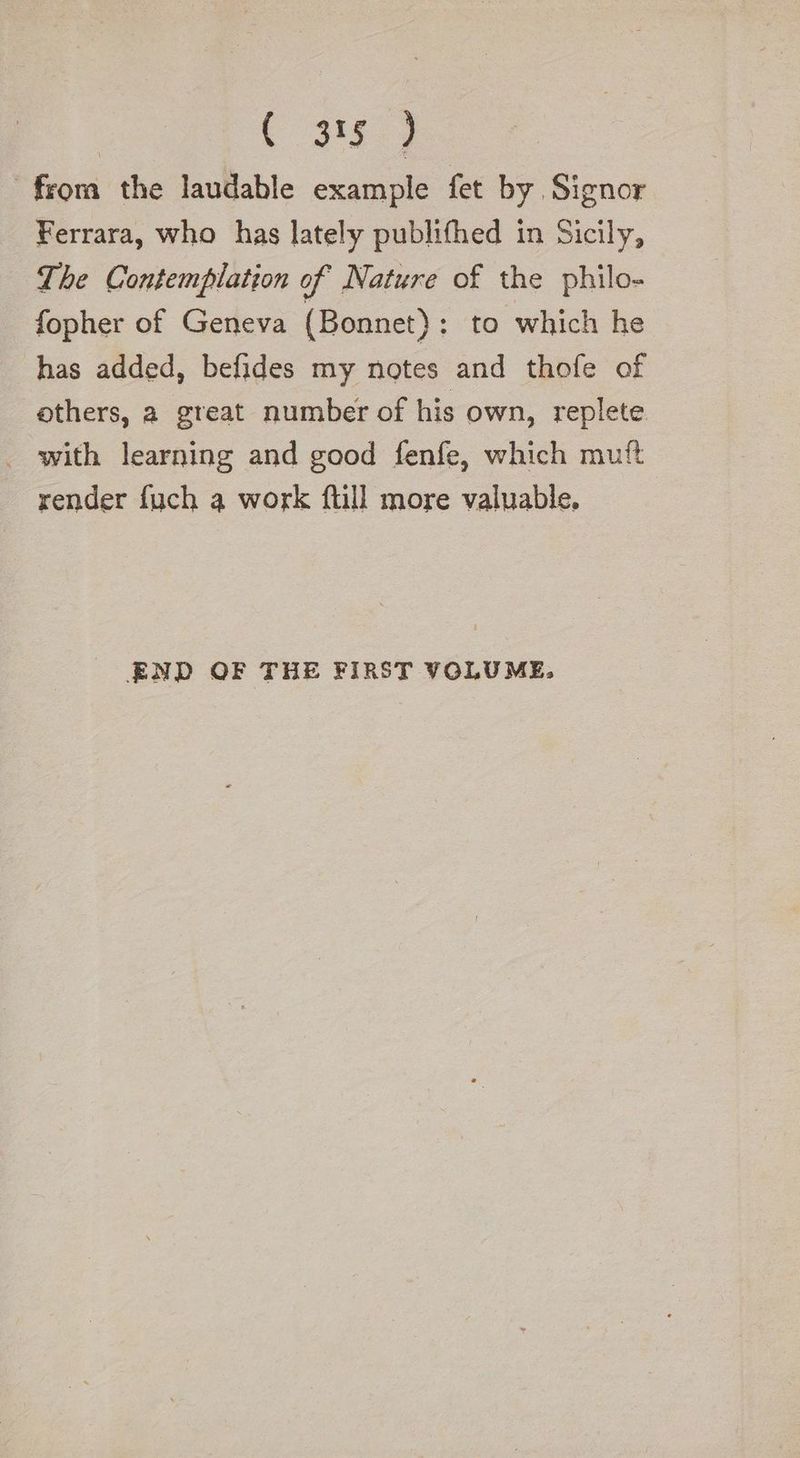 318.) frora the laudable example fet by Signor Ferrara, who has lately publifhed in Sicily, The Contemplation of Nature of the philo- fopher of Geneva (Bonnet): to which he has added, befides my notes and thofe of others, a great number of his own, replete. _ with learning and good fenfe, which mutt render fuch a work full more valuable. END OF THE FIRST VOLUME,