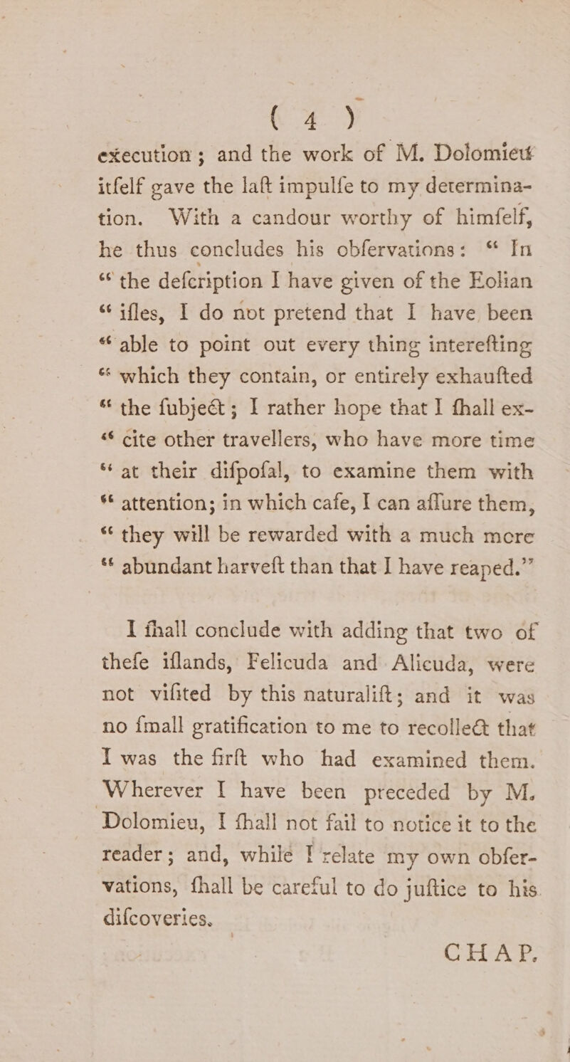 VE) execution; and the work of M. Dolomiew itfelf gave the laft impulfe to my determina- tion. With a candour worthy of himfelf, he thus concludes his obfervations: “ In ‘the defcription I have given of the Eolian “ ifles, I do not pretend that I have been “able to point out every thing interefting “ which they contain, or entirely exhaufted “ the fubje&amp;; I rather hope that I fhall ex- “© cite other travellers, who have more time “ at their difpofal, to examine them with ** attention; in which cafe, I can aflure them, “ they will be rewarded with a much more ** abundant harveft than that I have reaped.” I fhall conclude with adding that two of thefe iflands, Felicuda and Alicuda, were not vifited by this naturalift; and it was no {mall gratification to me to recolle&amp; that I was the firft who had examined them. Wherever I have been preceded by M. Dolomieu, I fhall not fail to notice it to the reader; and, while | relate my own obfer- vations, fhall be careful to do juftice to his. difcoveries. CERA