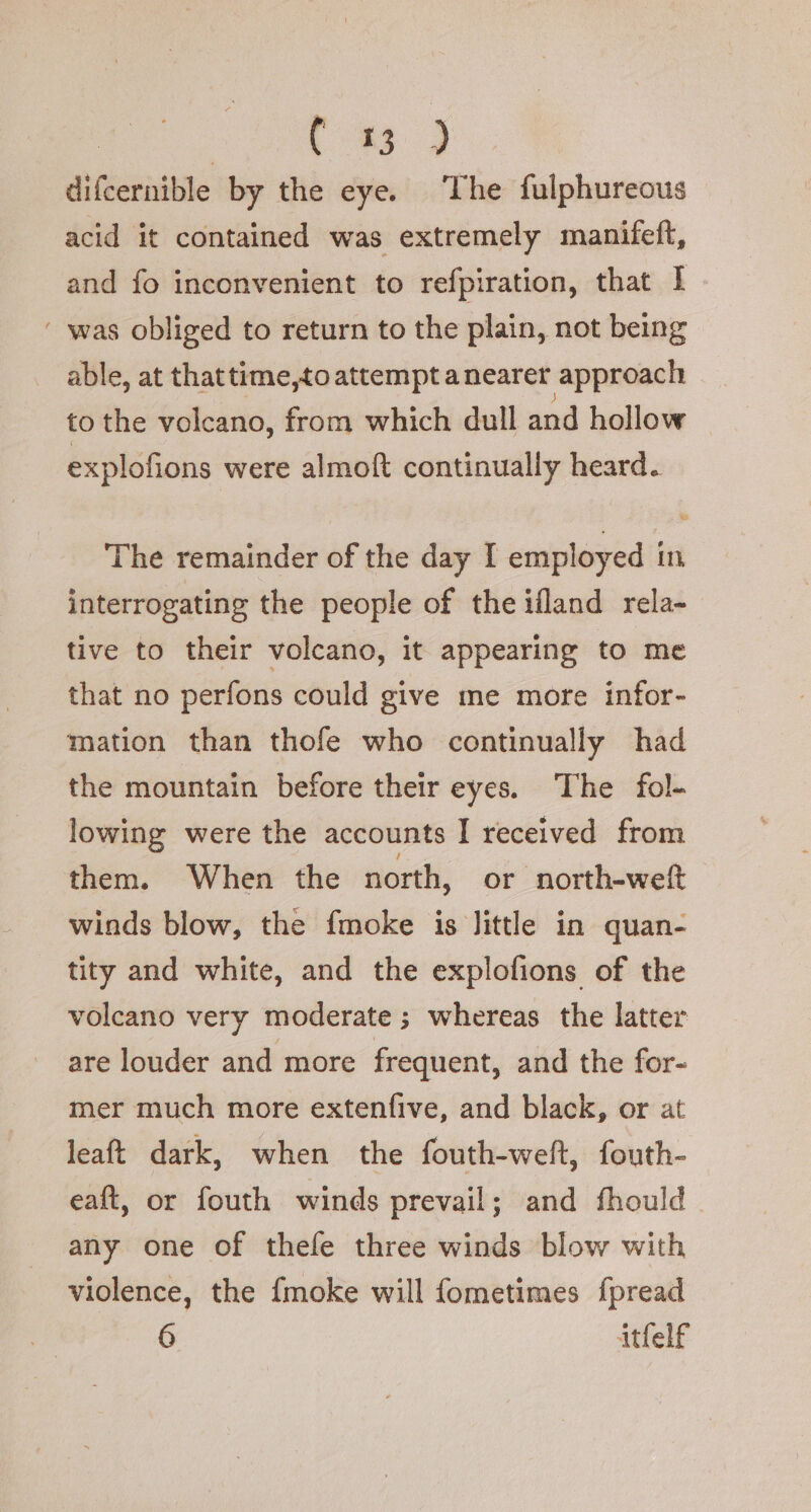 | eg) difcernible by the eye. The fulphureous acid it contained was extremely manifeft, and fo inconvenient to refpiration, that I ‘ was obliged to return to the plain, not being able, at thattime,to attempt anearer approach to the volcano, from which dull and hollow explofions were almoft continually heard. The remainder of the day I employed In interrogating the people of the ifland rela- tive to their volcano, it appearing to me that no perfons could give me more infor- mation than thofe who continually had the mountain before their eyes. The fol- lowing were the accounts I received from them. When the north, or north-weft winds blow, the fmoke is little in quan- tity and white, and the explofions of the volcano very moderate; whereas the latter are louder and more frequent, and the for- mer much more extenfive, and black, or at leaft dark, when the fouth-weft, fouth- eaft, or fouth winds prevail; and fhould any one of thefe three winds blow with violence, the {moke will fometimes fpread 6 itfelf