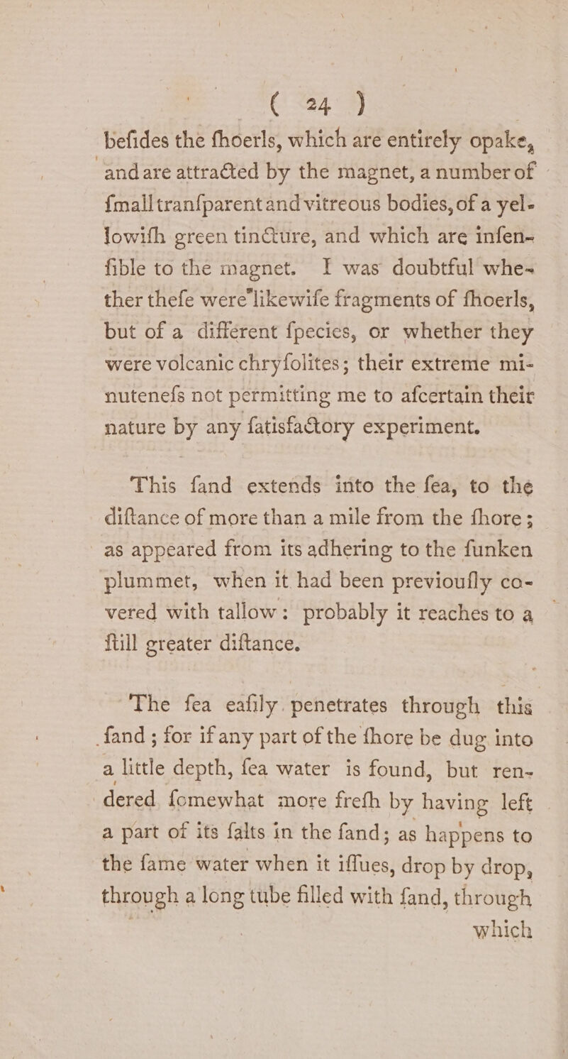 SC 49 | befides the fhoerls, which are entirely opake, ‘andare attraéted by the magnet, a numberof . {mall tranfparent and vitreous bodies, of a yel- lowifh green tincture, and which are infen- fible to the magnet. I was doubtful whe- ther thefe were'likewife fragments of fhoerls, but of a different fpecies, or whether they were volcanic chryfolites; their extreme mi- nutenefs not permitting me to afcertain their nature by any fatisfa@ory experiment. This fand extends into the fea, to the diftance of more than a mile from the fhore; as appeared from its adhering to the funken plummet, when it had been previoufly ca- vered with tallow: probably it reaches to a ftill greater diftance. The fea eafily. penetrates through this fand ; for if any part of the fhore be dug into a little depth, fea water is found, but ren- dered fomewhat more frefh by having left a part of its falts in the fand; as happens to the fame water when it us drop by drop, through a long tube filled with fand, through which