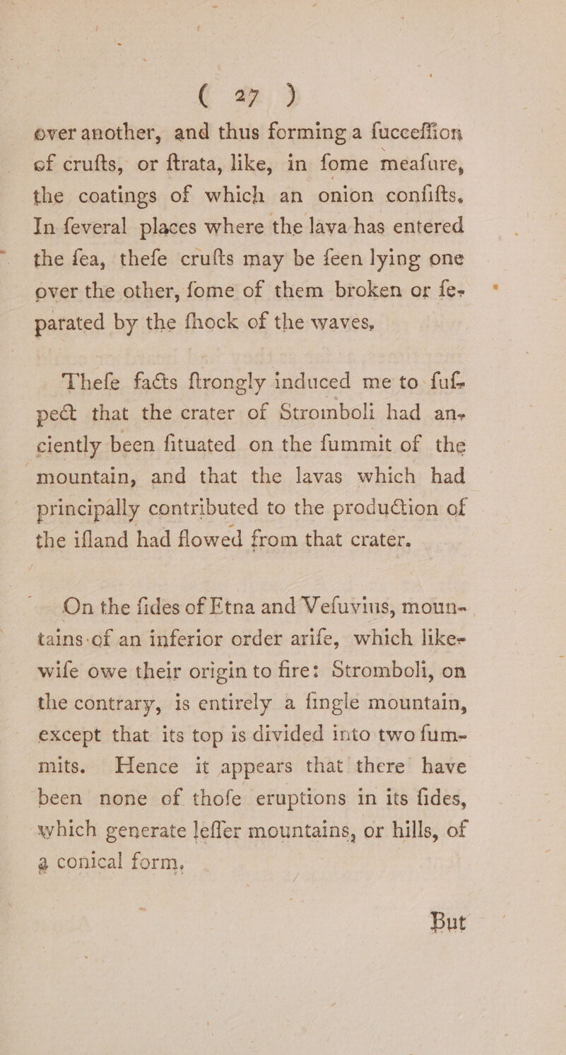 C @ } ever another, and thus forming a fucceffion of crufts, or ftrata, like, in fome meafure, the coatings of which an onion confifts, In feveral places where the lava has entered the fea, thefe crufts may be feen lying one over the other, fome of them broken or fe- parated by the fhock of the waves, Thefe facts ftrongly induced me to fuf pect that the crater of Stromboli had ane ciently been fituated on the fummit of the “mountain, and that the lavas which had principally contributed to the production of the ifland had flowed from that crater. On the fides of Etna and Vefuvius, moun-. tains-of an inferior order arife, which like= wife owe their origin to fire: Stromboli, on the contrary, is entirely a {ingle mountain, except that its top is divided into two fum- mits. Hence it appears that there have been none of thofe eruptions in its fides, which generate leffer mountains, or hills, of a conical form, | / But