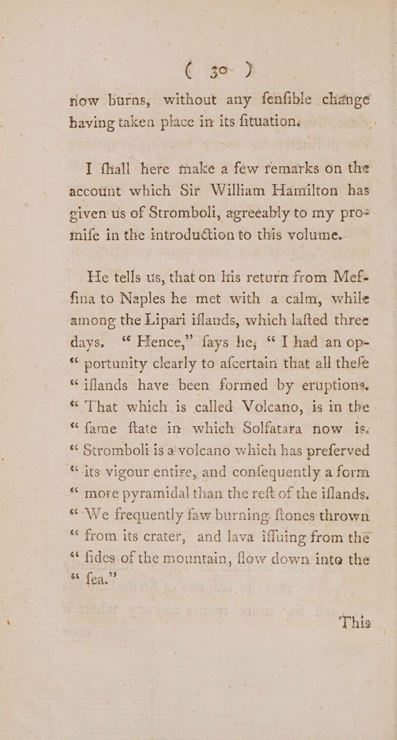 € sa 1. row burns, without any fenfible change having taken place in its fituation, I (hall here make a few remarks on the account which Sir William Hamilton has given us of Stromboli, agreeably to my pro. mife in the introduction to this volume.- He tells us, that on his return from Mef- fina to Naples he met with a calm, while among the Lipari iflands, which lafted three days. ‘* Hence,” fays he; “ I had an op- “ portunity clearly to afcertain that all thefe “ iflands have been formed by eruptions. “ That which is called Volcano, is in the “fame ftate in which Solfatara now ic, &lt;“ Stromboli is a' volcano which has preferved “.its vigour entire, and confequently a form “ more pyramidal than the reft of the iflands. “We frequently faw burning; ftones thrown “ from its crater, and lava iffuing from the ‘‘ fides of the mountain, flow down inte the 66 ” fea. This.