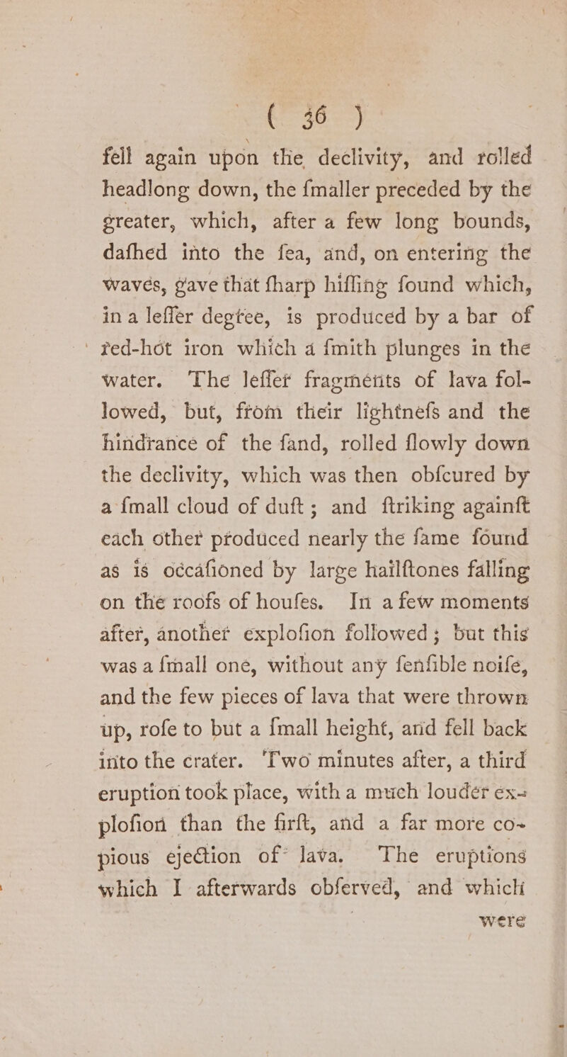 fell again upon the declivity, and rolled headlong down, the {maller preceded by the greater, which, after a few long bounds, dafhed into the fea, and, on entering the waves, gave that fharp hifling found which, in a lefler degtee, is produced by a bar of ‘ red-hot iron which a fmith plunges in the water. The leffer fragmetits of lava fol- lowed, but, from their lightnefs and the hindrance of the fand, rolled flowly down the declivity, which was then obfcured by a {mall cloud of duft; and ftriking againft each other produced nearly the fame found ~ as is occafioned by large hailftones falling on the roofs of houfes. In a few moments after, anothet explofion followed; but this was a {mall one, without any fenfible noife, and the few pieces of lava that were thrown up, rofe to but a {mall height, and fell back into the crater. ‘Two minutes after, a third eruption took place, with a much louder ex- plofion than the firft, and a far more co- pious ejection of lava. The eruptions which I afterwards obferved, and which were