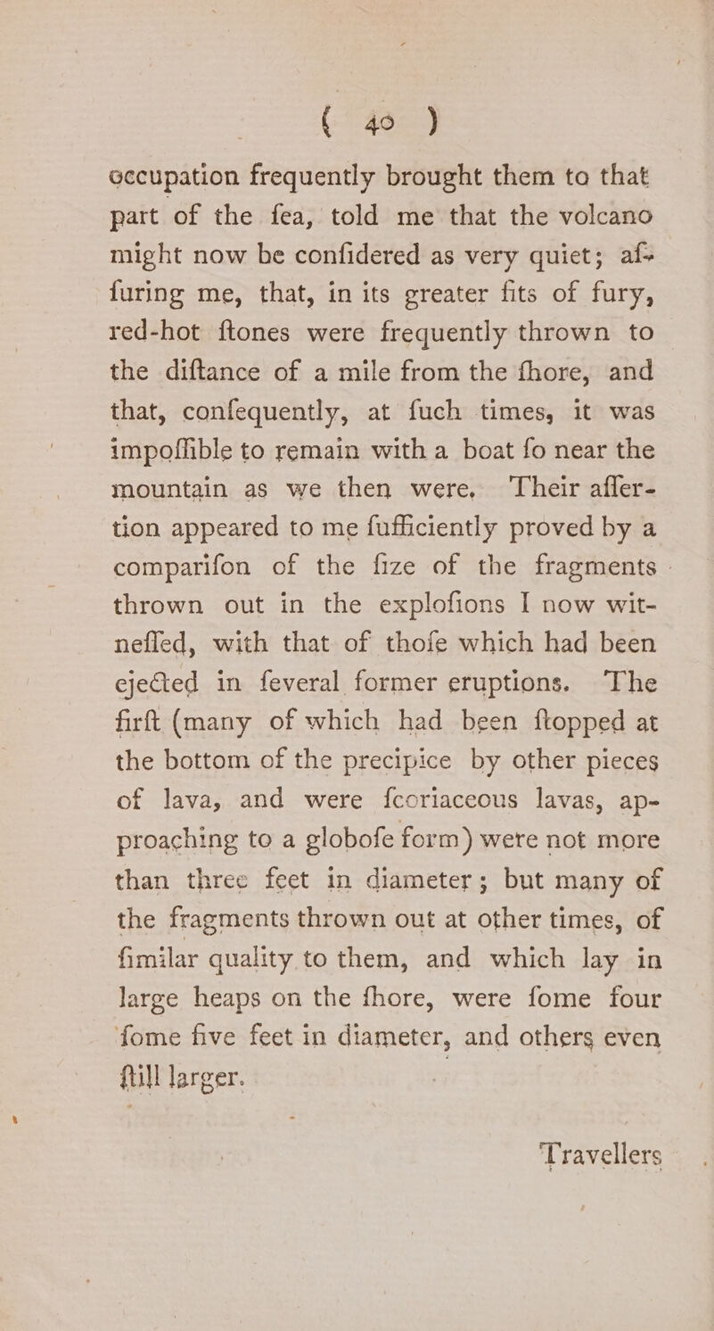 (ee) occupation frequently brought them to that part of the fea, told me that the volcano might now be confidered as very quiet; af+ {uring me, that, in its greater fits of fury, red-hot ftones were frequently thrown to the diftance of a mile from the fhore, and that, confequently, at fuch times, it was impoflible to remain with a boat fo near the mountain as we then were, Their afler- tion appeared to me fufficiently proved by a comparifon of the fize of the fragments — thrown out in the explofions I now wit- nefled, with that of thofe which had been ejected in feveral former eruptions. The firt (many of which had been ftopped at the bottom of the precipice by other pieces. of lava, and were fcoriaceous lavas, ap- proaching to a globofe form) were not more than three feet in diameter; but many of the fragments thrown out at other times, of Gmilar quality to them, and which lay in large heaps on the fhore, were fome four fome five feet in diameter, and others even fill larger. | Travellers