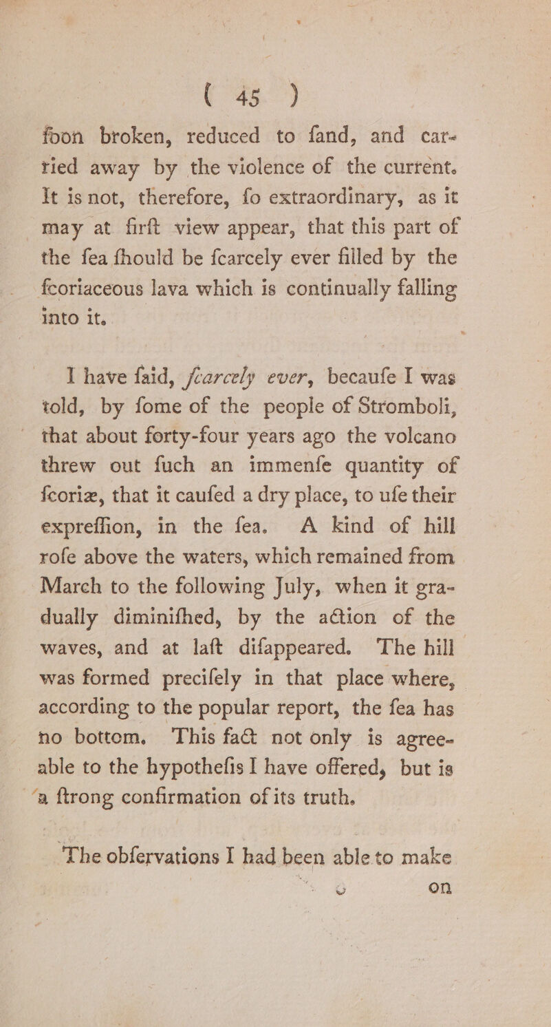 (#8) foon broken, reduced to fand, and car- tied away by the violence of the current. It is not, therefore, fo extraordinary, as it may at firft view appear, that this part of the fea fhould be fcarcely ever filled by the feoriaceous lava which is continually falling into it. I have faid, fcarcely ever, becaufe I was told, by fome of the people of Stromboli, | that about forty-four years ago the volcano threw out fuch an immenfe quantity of fcoria, that it caufed a dry place, to ufe their expreffion, in the fea. A kind of hill rofe above the waters, which remained from March to the following July, when it gra- dually diminifhed, by the aétion of the waves, and at laft difappeared. The hill was formed precifely in that place where, according to the popular report, the fea has ho bottom, This fac not only. is agree- able to the hypothefis I have offered, but is ‘a ftrong confirmation of its truth. The obfervations I had been able to make | o + on