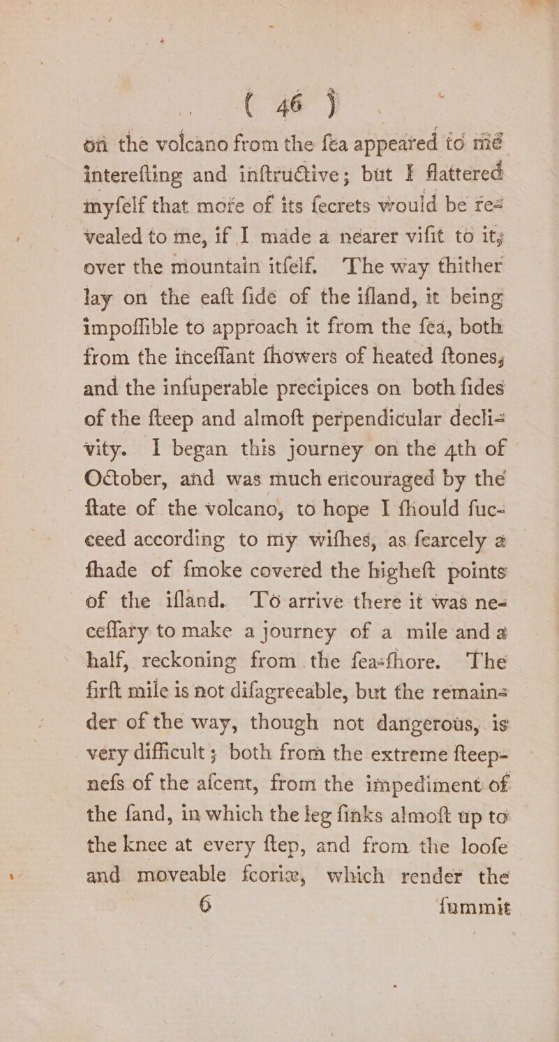 interefting and inftru@ive; but I flattered myfelf that mofe of its fects would be rez vealed to me, if I made a nearer vifit to it; over the mountain itfelf The way thither lay on the eaft fidé of the ifland, it being impoffible to approach it from the fea, both from the inceflant fhowers of heated ftones, and the infuperable precipices on both fides of the fteep and almoft perpendicular decli= vity. I began this journey on the 4th of - Otober, and was much ericouraged by the ftate of the volcano, to hope I fhould fuc- ceed according to my wifhes, as fearcely a fhade of fmoke covered the higheft points of the ifland. To arrive there it was ne ceflary to make a journey of a mile and a half, reckoning from the feasfhore. The firft mile is not difagreeable, but the remains der of the way, though not dangerous, is very difficult ; both from the extreme fteep- nefs of the afcent, from the impediment: of the fand, in which the leg finks almoft up to the knee at every ftep, and from the loofe and moveable fcorie, which render the 6 fammit