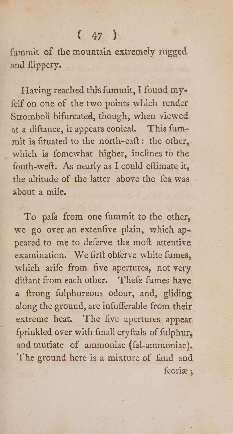| (49. ) fummit of the mountain extremely rugged and flippery. Having reached this fummit, I found my- felf on one of the two points which render Stromboli bifurcated, though, when viewed. at a diftance, it appears conical. This fum- | mit is fituated to the north-eaft : the other,. . which is fomewhat higher, inclines to the fouth-weft. As nearly as I could eftimate it, the altitude of the latter above the fea was - about a mile. To pafs from one fummit to the other, we go over an extenfive plain, which ape peared to me to deferve the moft attentive examination. We firft obferve white fumes, | which arife from five apertures, not very diftant from each other. Thefe fumes have a ftrong fulphureous odour, and, gliding along the ground, are infufferable from their. | extreme heat. ‘The five apertures appear fprinkled over with fmall cryftals of fulphur, and muriate of ammoniac (fal-ammoniac). The ground here is a mixture of fand and {corle ;