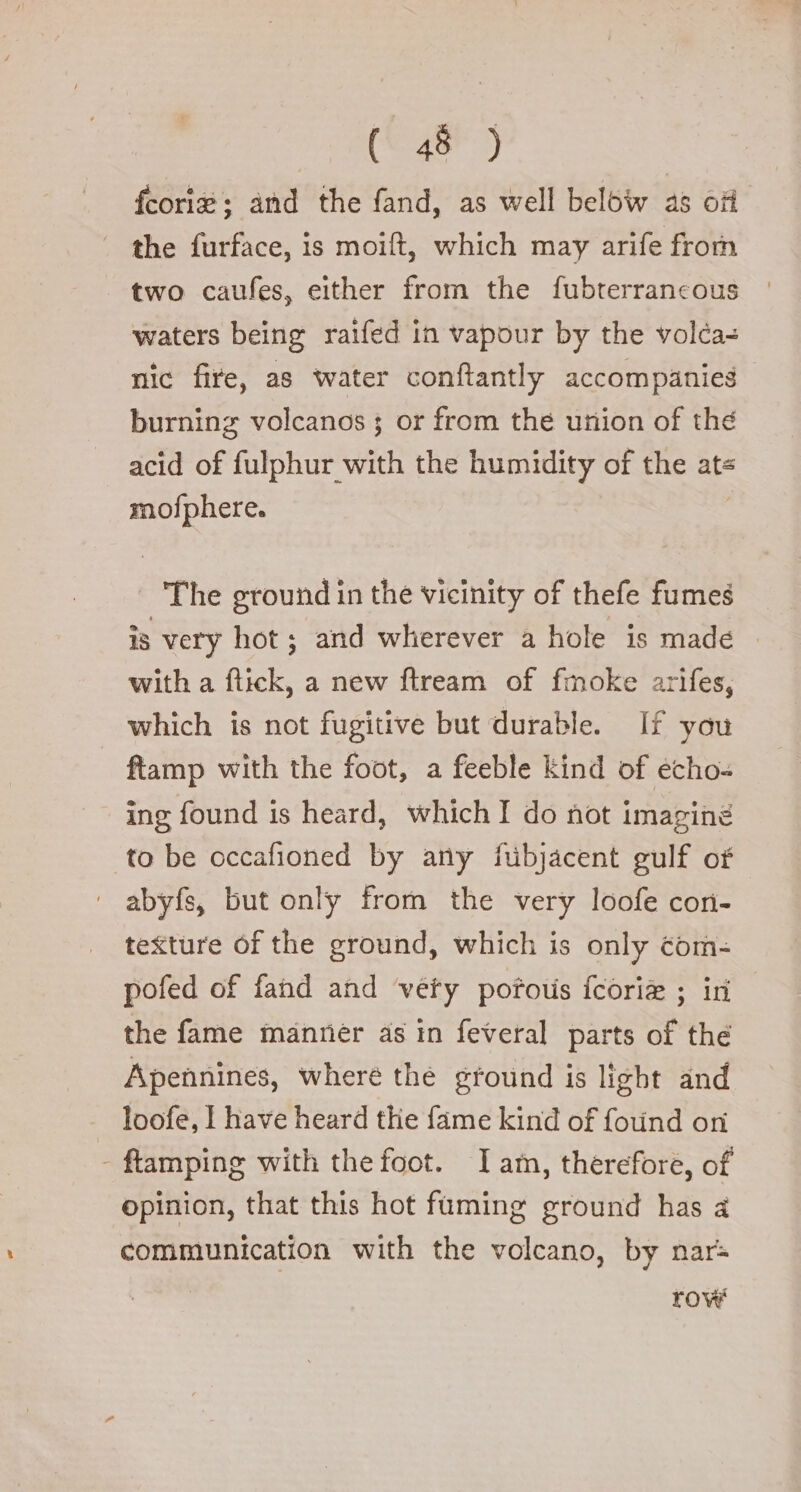 (148) fcorie; and the fand, as well below as off the furface, is moift, which may arife from two caufes, either from the fubterrancous waters being raifed in vapour by the volca= nic fire, as water conftantly accompanies burning volcanos j or from the union of the acid of fulphur with the humidity of the ats mofphere. The ground in the vicinity of thefe fumes is very hot; and wherever a hole is made with a flick, a new ftream of fmoke arifes, which is not fugitive but durable. If you ftamp with the foot, a feeble kind of echo- ing found is heard, which I do not imagine to be occafioned by any fubjacent gulf of abyfs, but only from the very loofe con- texture of the ground, which is only com- pofed of fand and very pofous fcori ; ir the fame manner as in feveral parts of thé Apennines, where the ground is light and loofe, I have heard the fame kind of found on - ftamping with the foot. Iam, therefore, of opinion, that this hot fuming ground has a communication with the volcano, by nar row