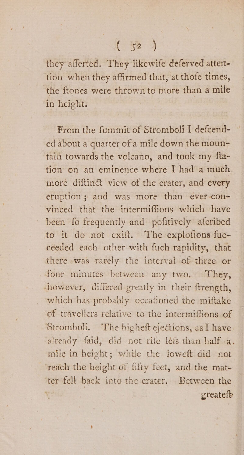 they afferted. They likewife deferved atten- tion when they affirmed that, at thofe times, the ftones were thrown to more than a mile in height. From the fummit of Stromboli I defcend- ed about a quarter of a mile down the moun- tain towards the volcano, and took my fta- tion on an eminence where I had a much. more diftin&amp; view of the crater, and every eruption ; and was more than ever-con- vinced that the intermiffions which have been fo frequently and pofitively afcribed to it do not exift. The explofions fuc- ceeded each other with fuch rapidity, that there was rarely the interval of three or four minutes between any two. They, ‘however, differed greatly in their ftrength, which has probably occafioned the miftake of travellers relative to the intermiffions of Stromboli. The higheft ejeGiions, as I have already faid, did not rife léfs than half a. mile in height; while the loweft did not ‘reach the height of fifty feet, and the mat- ter fell back into the crater, Between the greatelt