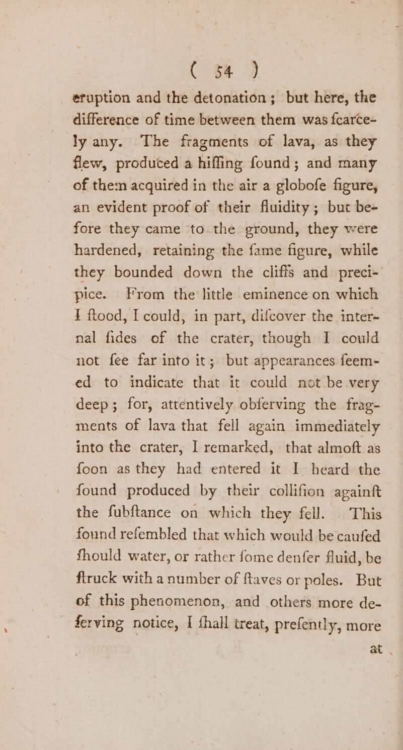 eruption and the detonation; but here, the difference of time between them was fcarce- ly any. The fragments of lava, as they flew, produced a hiffing found; and many of them acquired in the air a globofe figure, an evident proof of their fluidity; but be- fore they came to the ground, they were hardened, retaining the fame figure, while they bounded down the cliffs and preci- pice. From the little eminence on which I ftood, I could, in part, difcover the inter- nal fides of the crater, though I could not fee far into it; but appearances feem- ed to indicate that it could not be very deep; for, attentively obferving the frag- ments of lava that fell again immediately into the crater, I remarked, that almoft as foon as they had entered it I heard the found produced by their collifion againft the fubftance on which they fell. This found refembled that which would be caufed fhould water, or rather fome denfer fluid, be ftruck with a number of ftaves or poles. But of this phenomenon, and others more de- | ferving notice, I fhall treat, prefently, more at .