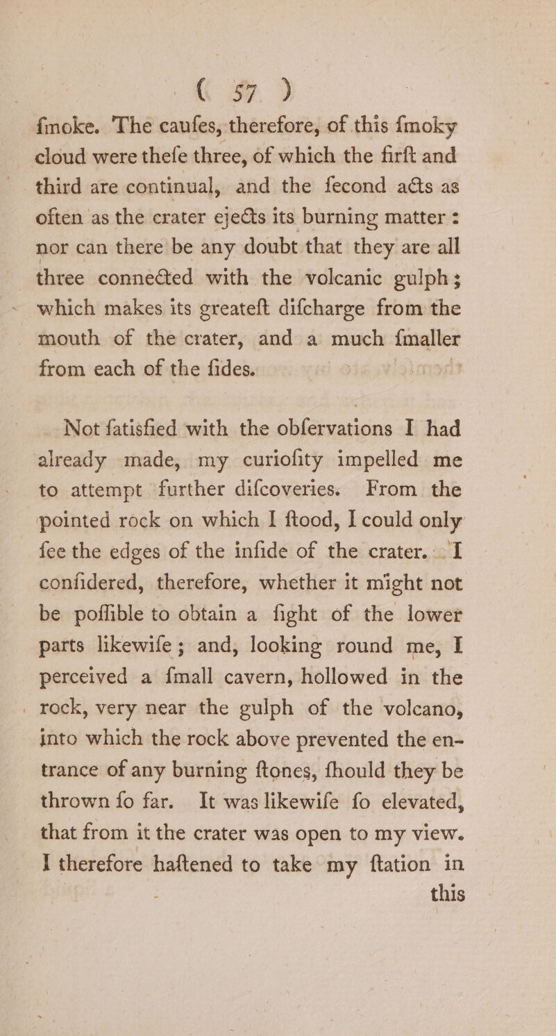 « # Ghiabò: The ua therefore, of this {moky cloud were thefe three, of which the firft and third are continual, and the fecond a&amp;s as often as the crater eje&amp;s its burning matter : nor can there be any doubt that they are all three connected with the volcanic gulph; which makes its greateft difcharge from the . mouth of the crater, and a much a from each of the fides. I pnt Not fatisfied with the obfervations I had already made, my curiofity impelled me to attempt further difcoveries. From the pointed rock on which I ftood, I could only fee the edges of the infide of the crater... I confidered, therefore, whether it might not be poffible to obtain a fight of the lower parts likewife; and, looking round me, I perceived a fmall cavern, hollowed in the _ rock, very near the gulph of the volcano, into which the rock above prevented the en- trance of any burning ftones, fhould they be thrown fo far. It waslikewife fo elevated, that from it the crater was open to my view. I therefore ‘haftened to take my ftation in this