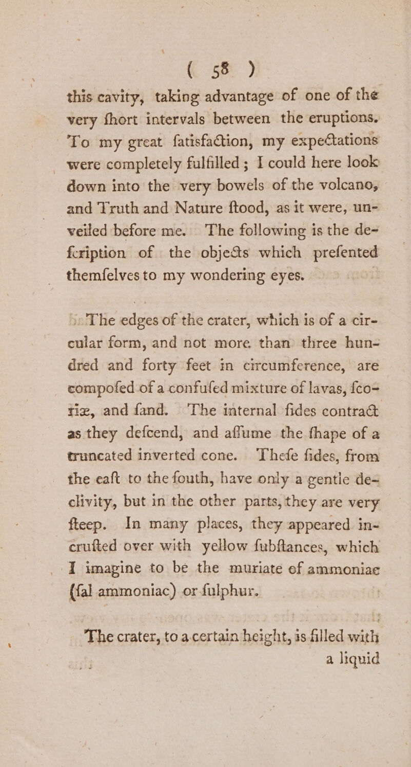 this cavity, taking advantage of one of the very fhort intervals between the eruptions. To my great fatisfaGion, my expectations were completely fulfilled; I could here look down into the very bowels of the volcano, and Truth and Nature ftood, as it were, un- veiled before me. The following is the de- fcription of the objects which prefented themfelves to my wondering eyes. I The edges of the crater, which is of a cir- cular form, and not more than three hun- dred and forty feet in circumference, are compofed of a confufed mixture of lavas, {co- tie, and fand. ‘The internal fides contra&amp; as they defcend, and affume the fhape of a truncated inverted cone. Thefe fides, from the eaft to the fouth, have only a gentle de- clivity, but in the other parts, they are very fteep. In many places, they appeared in- crufted over with yellow fubftances, which I imagine to be the muriate ef ammoniae (fal ammoniac) or-fulphur. ‘The crater, to a certain height, is filled with a liquid