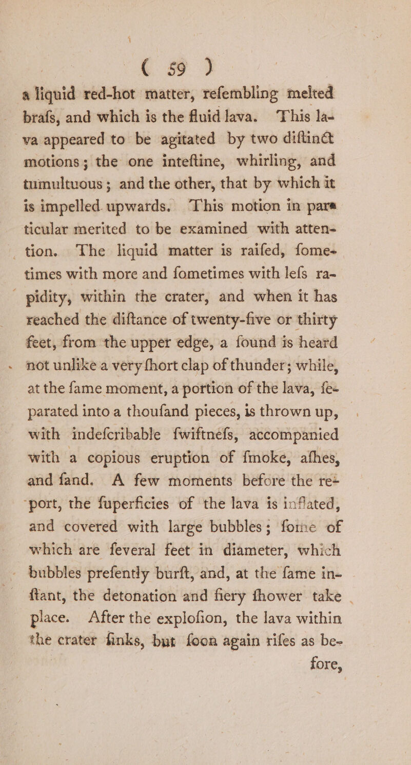 MR 393 a liquid red-hot matter, refembling melted brafs, and which is the fluid lava. This la- va appeared to be agitated by two diftin&amp; motions; the one inteftine, whirling, and tumultuous; and the other, that by which it is impelled upwards. This motion in para ticular merited to be examined with atten- _tion. The liquid matter is raifed, fome- times with more and fometimes with lefs ra- | pidity, within the crater, and when it has reached the diftance of twenty-five or thirty feet, from the upper edge, a found is heard not unlike a very fhort clap of thunder; while, at the fame moment, a portion of the lava, fe- parated into a thoufand pieces, is thrown up, with indefcribable fwiftnefs, accompanied with a copious eruption of fmoke, afhes, and fand. A few moments before the re+ ‘port, the fuperficies of the lava is inflated, and covered with large bubbles; forme of which are feveral feet in diameter, which bubbles prefently burft, and, at the fame in- ftant, the detonation and fiery fhower take | place. After the explofion, the lava within the crater finks, but foon again rifes as be- fore,