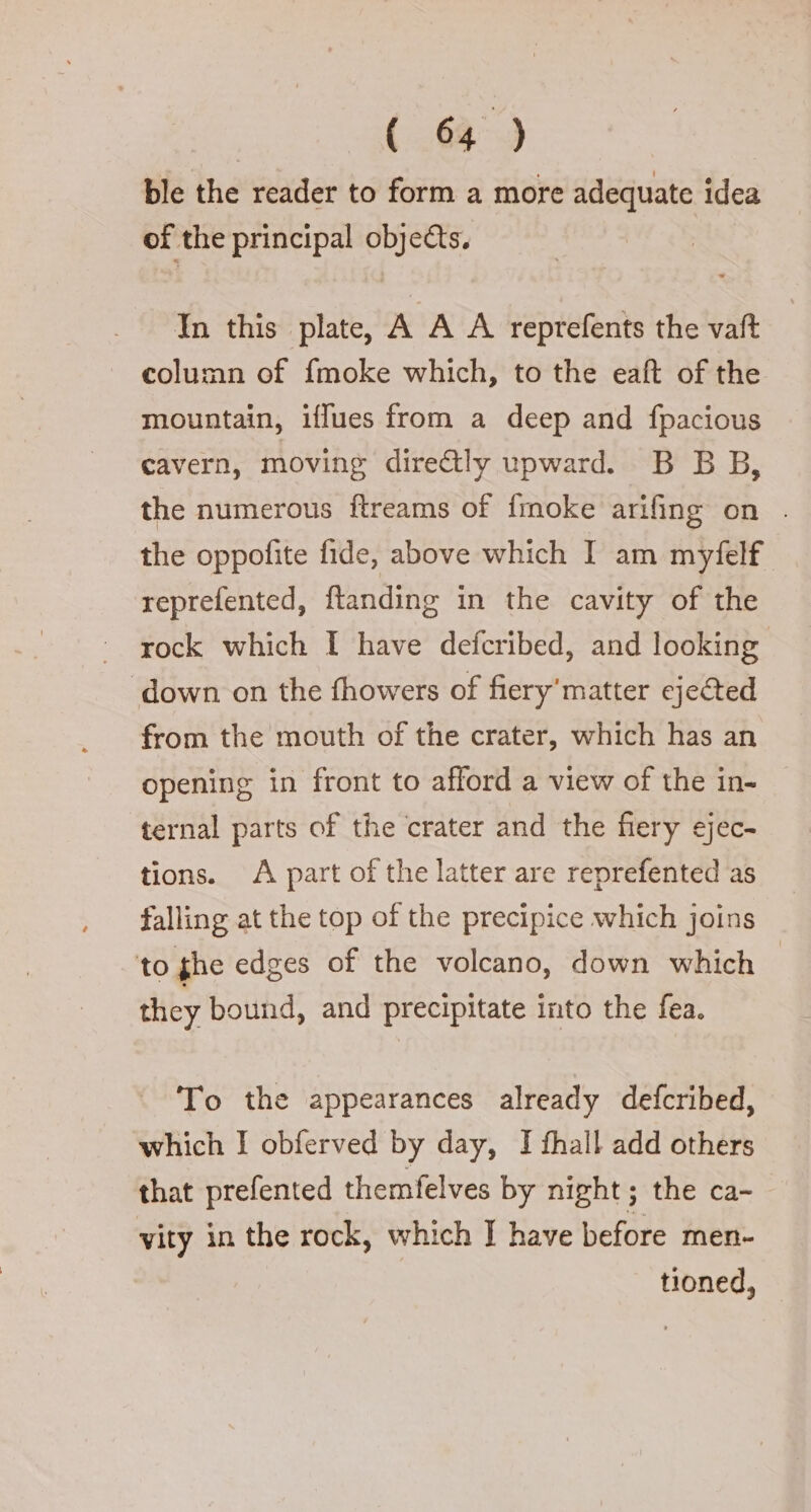 ble the reader to form a more adequate idea of the principal objects. In this plate, A A A reprefents the vat column of {moke which, to the eaft of the mountain, iffues from a deep and fpacious cavern, moving dire&amp;ly upward. B B B, the numerous ftreams of {moke arifing on . the oppofite fide, above which I am myfelf reprefented, ftanding in the cavity of the rock which 1 have defcribed, and looking “down on the fhowers of fiery'matter ejected from the mouth of the crater, which has an opening in front to afford a view of the in- ternal parts of the crater and the fiery ejec- tions. A part of the latter are reprefented as falling at the top of the precipice which joins to ghe edges of the volcano, down which | they bound, and precipitate into the fea. To the appearances already defcribed, which I obferved by day, I fhall add others that prefented themfelves by night; the ca- vity in the rock, which I have before men- tioned,