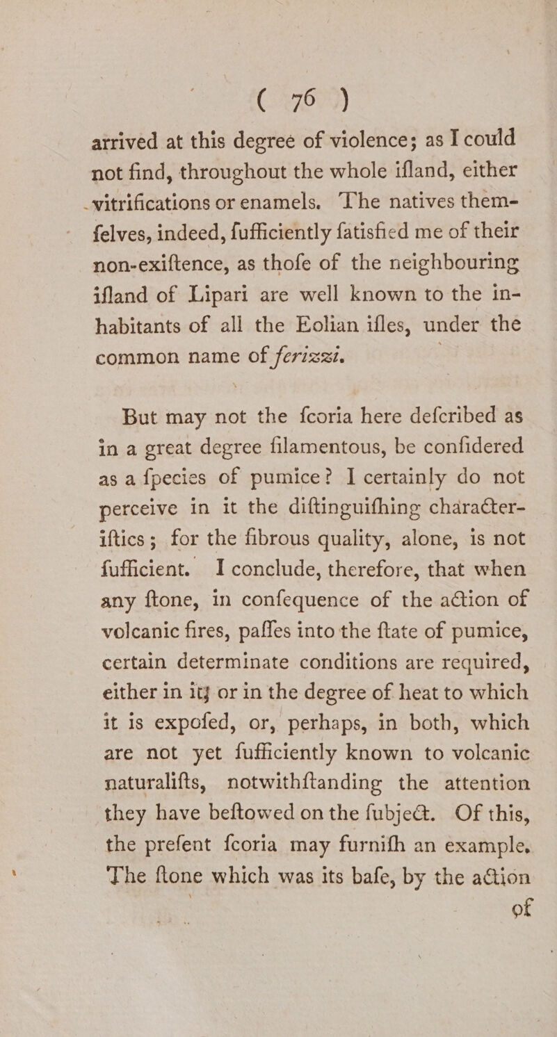 C7679) atrived at this degree of violence; as I could not find, throughout the whole ifland, either _vitrifications or enamels. The natives them- felves, indeed, fufficiently fatisfied me of their non-exiftence, as thofe of the neighbouring ifland of Lipari are well known to the in- habitants of all the Eolian ifles, under the common name of ferizzi. ; But may not the fcoria here defcribed as in a great degree filamentous, be confidered as afpecies of pumice? I certainly do not perceive in it the diftinguifhing charaCter- iftics ; for the fibrous quality, alone, is not fufficient. I conclude, therefore, that when any ftone, in confequence of the action of volcanic fires, paffes into the ftate of pumice, certain determinate conditions are required, either in it} or in the degree of heat to which it is expofed, or, perhaps, in both, which are not yet fufficiently known to volcanic naturalifts, notwithftanding the attention they have beftowed on the fubje@. Of this, the prefent fcoria may furnifh an example, The ftone which was its bafe, by the action of