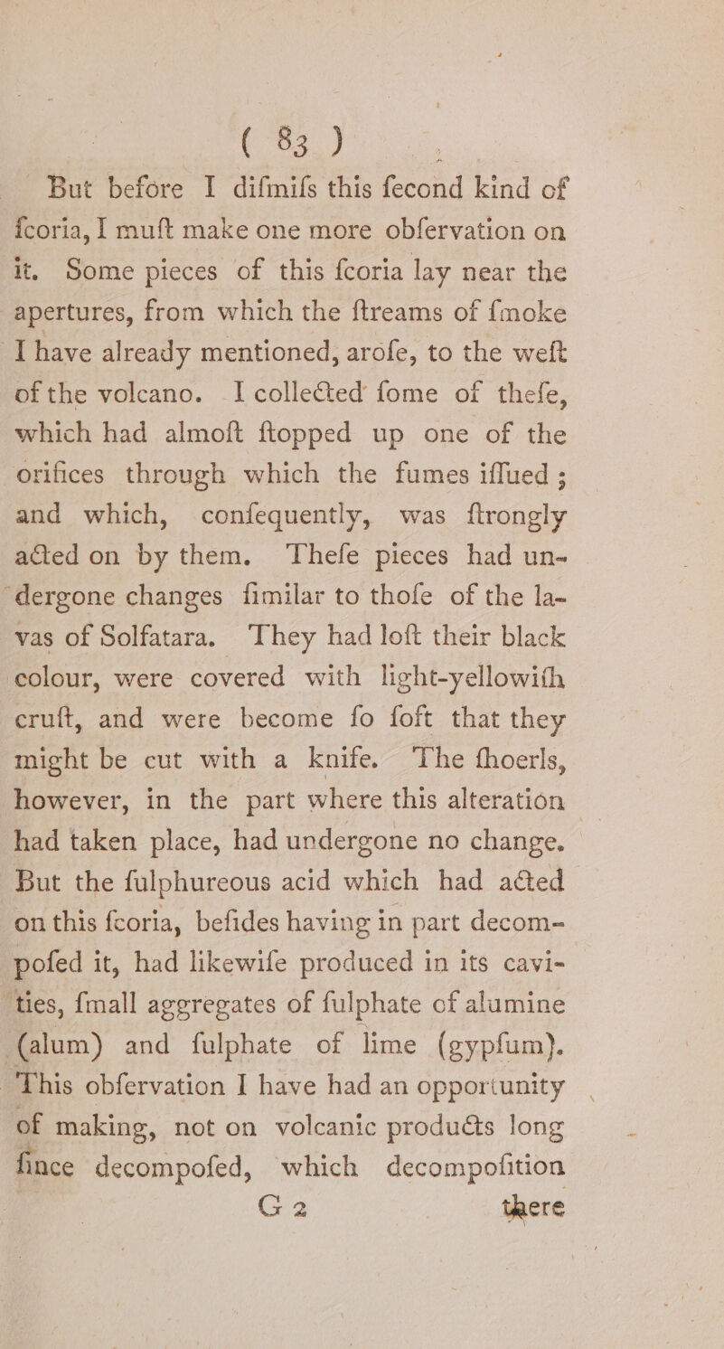 _ But before I difmifs this fecond kind of icoria, I muft make one more obfervation on it. Some pieces of this fcoria lay near the apertures, from which the ftreams of {moke I have already mentioned, arofe, to the weft of the volcano. I colle&amp;ed fome of thefe, which had almoft ftopped up one of the orifices through which the fumes iflued ; and which, confequently, was ftrongly acted on by them. Thefe pieces had un- — ‘dergone changes fimilar to thofe of the la- vas of Solfatara. ‘They had loft their black colour, were covered with light-yellowith cruft, and were become fo foft that they might be cut with a Knife. The thoerls, however, in the part where this alteration | had taken place, had undergone no change. But the fulphureous acid which had acted on this fcoria, befides having in part decom- pofed it, had likewife produced in its cavi-. ‘ties, {mall aggregates of fulphate of alumine (alum) and fulphate of lime (gypfum). This obfervation I have had an opportunity | of making, not on volcanic produdts long fince decompofed, which decompofition G2 there