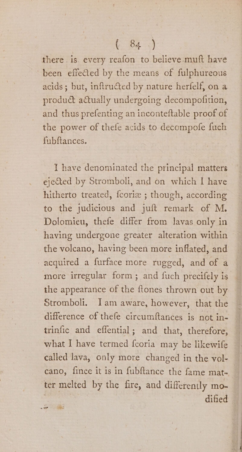 there. is. every reafon to believe-muft have ‘been effeQed by the means of fulphureous acids ; but, infiructed by nature herfelf, on a produé&amp; actually undergoing decompofition, and thus prefenting an inconteftable proof of the power of thefe acids to decompofe fuch fubftances. I have denominated the principal matters ejected by Stromboli, and on which I have hitherto treated, fcoria ; though, according to the judicious and juft remark of M. Dolomieu, thefe differ from lavas only in having undergone greater alteration within the volcano, having been more inflated, and acquired a furface more rugged, and of a more irregular form; and fuch precifely is the appearance of the ftones thrown out by Stromboli. Iam aware, however, that the difference of thefe circumftances is not in- trinfic and effential; and that, therefore, what I have termed fcoria may be likewife called lava, only more changed in the vol- cano, fince it is in fubftance the fame mat- ‘ter melted by the fire, and differently mo- | ae dified | d o