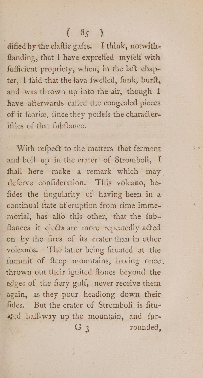 | [95 4) -dified by the elaftic gafes, I think, notwith- ftanding, that I have expreffed myfelf with fufficient propriety, when, in the laft chap- ter, I faid that the lava {welled, funk, burft, and was thrown up into the air, though I have afterwards called the congealed pieces of it fcorie, fince they poffefs the character- iftics of that fubftance. With refpe&amp; to the matters that ferment and boil up in the crater of Stromboli, I fhall here make a remark which may deferve confideration. ‘This volcamo, be- fides the fingularity of having been in a continual ftate of eruption from time imme- morial, has alfo this other, that the fub- ftances it eje&amp;s are more repeatedly acted on by the fires of its crater than in other | volcanos, ‘The latter being fituated at the fummit of fteep mountains, having once, thrown out their ignited ftones beyond the edges of the fiery gulf, never receive them | again, as they pour headlong down their fides. But the crater of Stromboli is fitu- ated half-way up the mountain, and fur= | ee 3 rounded,