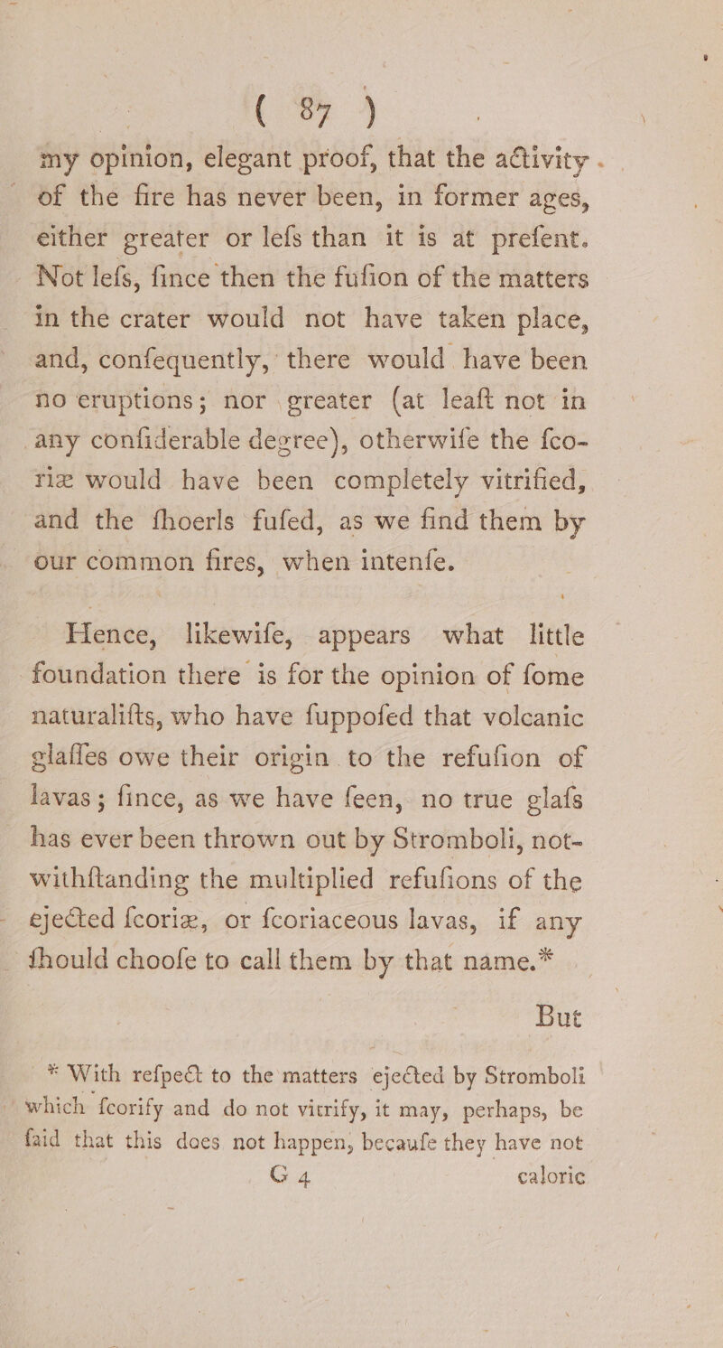 | Ri) my opinion, elegant proof, that the activity . of the fire has never been, in former ages, either greater or lefs than it is at prefent. Not lefs, fince then the fufion of the matters in the crater would not have taken place, and, confequently, there would have been no eruptions; nor greater (at leaft not in any confiderable degree), otherwife the fco- riz would have been completely vitrified, and the fhoerls fufed, as we find them by “our common fires, when intenfe. Hence, likewife, appears what little foundation there is for the opinion of fome naturalifts, who have fuppofed that volcanic elafles owe their origin to the refufion of lavas; fince, as we have feen, no true glafs has ever been thrown out by Stromboli, not- withftanding the multiplied refufions of the ejected fcorie, or {coriaceous lavas, if any | fhould choofe to call them by that name.* But _* With refpe&amp; to the matters ejected by Stromboli which fcorify and do not vitrify, it may, perhaps, be faid that this docs not happen, becaufe they have not G 4 caloric