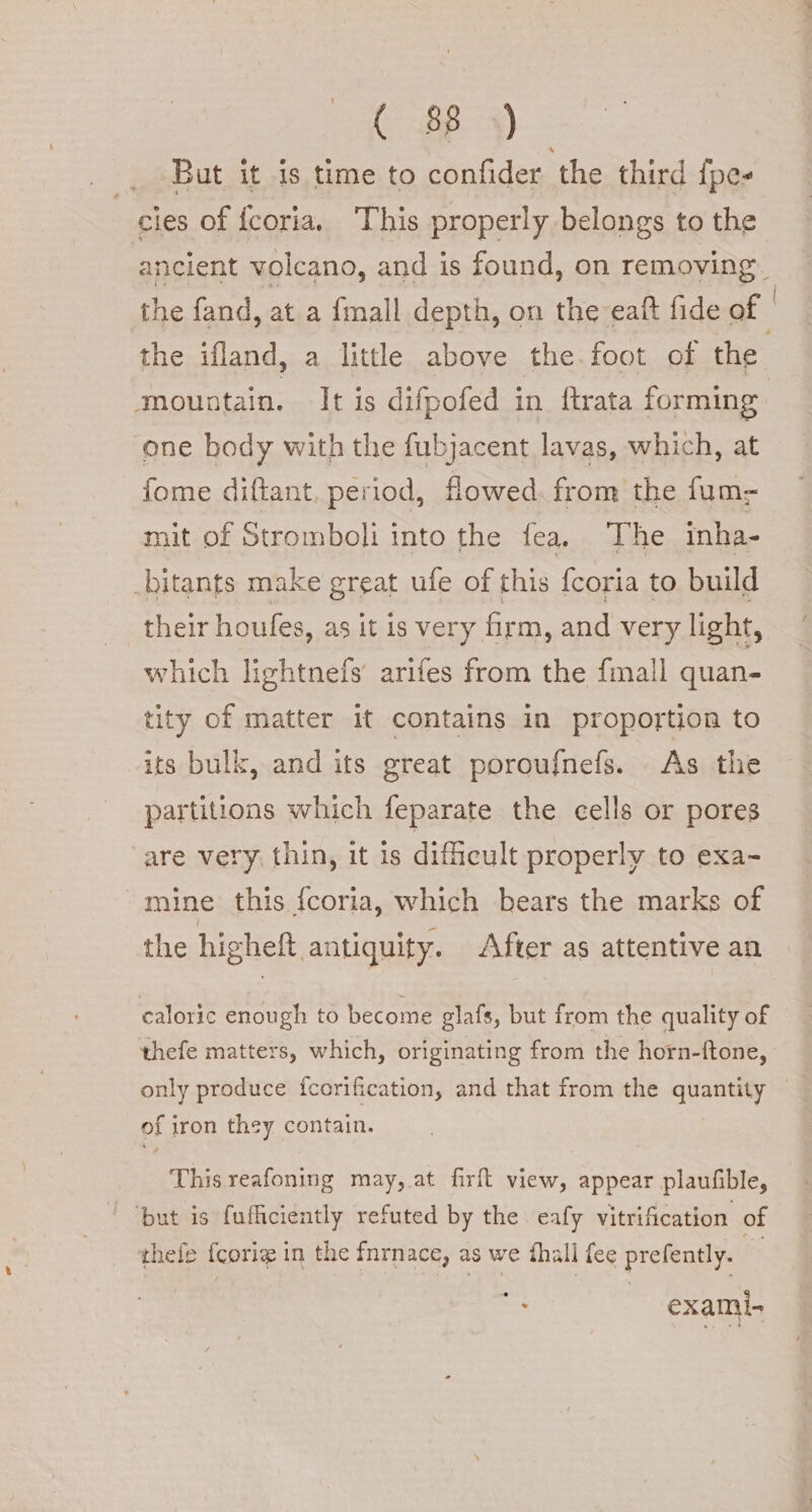 But it is time to confider the third {pes cies of {coria. This properly belongs to the the fand, at a {mall depth, on the eaft fide of ‘mountain. It is difpofed in ftrata forming one body with the fubjacent lavas, which, at {ome diftant, period, flowed. from the fum- mit of Stromboli into the fea, The inha- _bitants make great ufe of this {coria to build their houfes, as it is very firm, and very light, which lightnefs' arifes from the {mall quan- tity of matter it contains in proportion to its bulk, and its great poroufnefs. As the partitions which feparate the cells or pores are very thin, it is difficult properly to exa- mine this fcoria, which bears the marks of the higheft antiquity. After as attentive an caloric enough to become glafs, but from the quality of thefe matters, which, originating from the horn-ftone, only produce fcorification, and that from the quantity of iron they contain. This reafoning may, at firft view, appear plaufible, ‘but is fufficiently refuted by the eafy vitrification of thele {corig in the fnrnace, as we fhall fee prefently. exami-