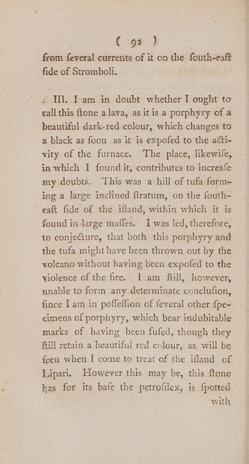 DL ae from feveral currents of it on the fouth-eaft fide of Stromboli. | : HI. Iam in doubt whether I ought to call this ftone a lava, asitis a porphyry of a beautiful dark-red colour, which changes to a black as foon as it is expofed to the a&amp;i- vity of the furnace. The place, likewife, in which 1 found it, contributes to increafe my doubts. This was a hill of tufa form- ing a large inclined ftratum, on the fouth- eat fide of the ifland, within which it is found in-large maffes. I was led, therefore, to conjecture, that both this porphyry and the tufa might have been thrown out by the | volcano without having been expofed to the violence of the fire. I am ftill, however, unable to form any determinate conclufion, fince I am in pòfleflion of feveral other fpe- cimens of porphyry, which bear indubitable marks of having been fufed, though they ftill retain a beautiful red colour, as will be feen when I come to treat of the ifland of Lipari. However this may be, this ftone bas for its bafe the petrofilex, is fpotted with