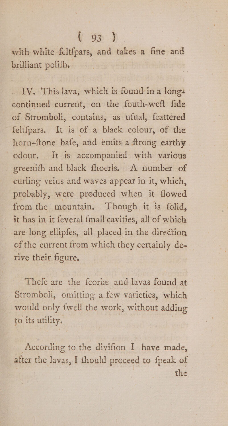 co). with white feltfpars, and takes a fine and brilliant polith, IV. This lava, which is found ina longs | continued current, on the fouth-weft fide of Stromboli, contains, as ufual, fcattered feltfpars. It is of a black colour, of the | horn-ftone bafe, and emits a ftrong earthy odour. It is accompanied with various. | greenifh and black fhoerls. A number of curling veins and waves appear in it, which, probably, were produced when it flowed from the mountain. Though it is folid, it has in it feveral fmall cavities, all of which are long ellipfes, all placed in the dire&amp;ion of the current from which they certainly de-_ rive their figure. -'Thefe are the fcorig and lavas found at Stromboli, omitting a few varieties, which would only fwell the work, without adding to its &lt;TR According to the divifion I have made, after the lavas, I fhould proceed to fpeak of : the