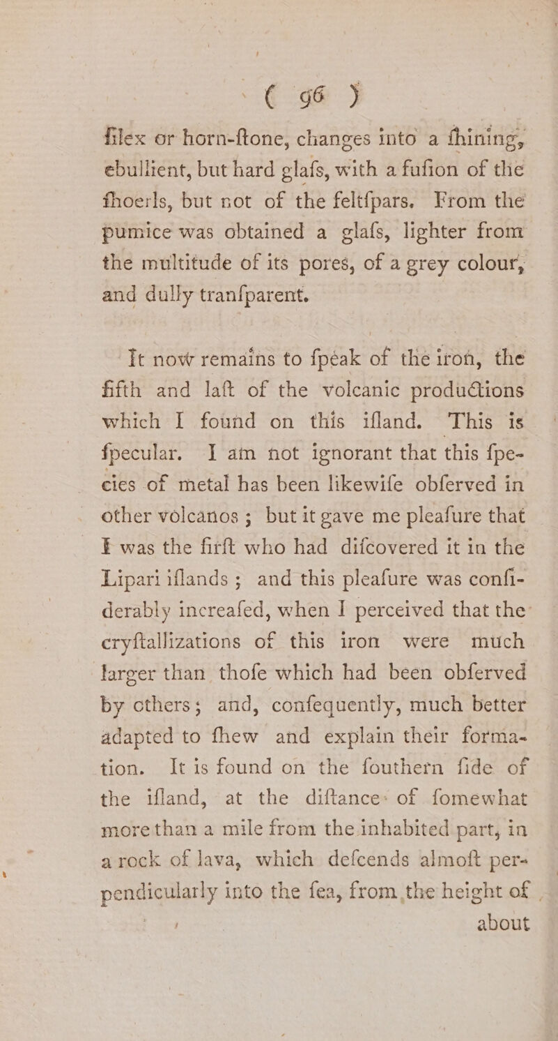 Ce ] filex or horn-ftone, changes into a fhining, ebullient, but hard glafs, with a fufion of the fhoerls, but not of the feltfpars. From the pumice was obtained a glafs, lighter from the multitude of its pores, of a grey colour, and dully tranfparent. Tt now remains to fpéak of the irof, the fifth and lat of the volcanic produ@ions which I found on this ifland. This is fpecular. I am not ignorant that this fpe- cies of metal has been likewife obferved in other volcanos ; but it gave me pleafure that ¥ was the firft who had difcovered it in the Lipari iflands ; and this pleafure was confi- derably increafed, when I perceived that the’ cryftallizations of this iron were much larger than thofe which had been obferved by cthers; and, confequently, much better adapted to fhew and explain their forma- tion. It is found on the fouthern fide of the ifland, at the diftance: of fomewhat morethan a mile from the.inhabited part, in arock of lava, which defcends almoft per- pendicularly into the fea, from the height of , | about