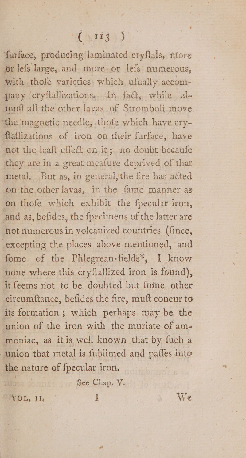 (530) “furface, producing laminated cryftals, niore or lefs large, and. more-.or lefs numerous; With..thofe varieties) which, ufually accom- Pany cryftallizations.. An. fad,.. while. al- imoft all the other lavas of Stromboli move ‘the ‘magnetic needle, .thofe which have cry- ftallizations of iron on their furface, have «not the leaft effe&amp; on it:;. no doubt. becaufe they are in a great meafure deprived of that metal. But as, in general, the fre has acted on'the other lavas, in the fame manner as on thofe which exhibit the fpecular iron, and as, befides, the {pecimens of the latter are. not numerous in volcanized countries (fince, _excepting the places above mentioned, and fome of the Phlegrean-fields*, I know none where this cryftallized iron. is found), it feems not to be doubted but fome other -circumftance, befides the fire, muft concur to its formation ; which perhaps may be the union of the iron with the muriate of am- ‘Moniac, as it is well known that by fuch a union that metal is fublimed and pafles | into the nature of fpecular iron, Me See Chap. V. MyOL. tic I i We