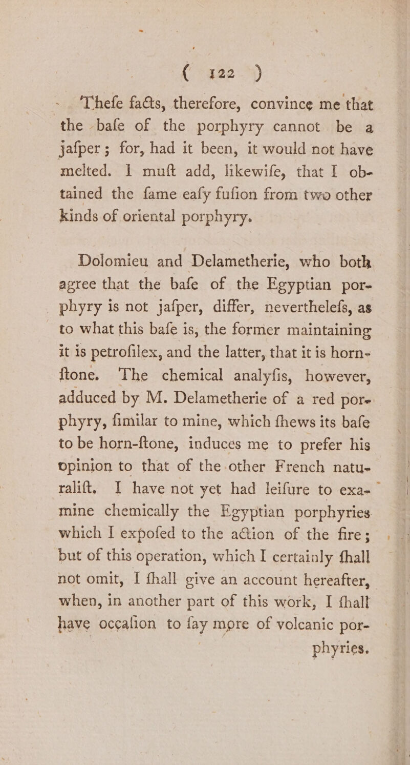 Thefe fa&amp;s, therefore, convince me that the bafe of the porphyry cannot be a Jafper ; for, had it been, it would not have melted. 1 mutt add, likewife, that I ob- tained the fame eafy fufion from two other. kinds of oriental porphyry. Dolomieu and Delametherie, who both agree that the bafe of the Egyptian por- _ phyry is not jafper, differ, neverthelefs, as to what this bafe is, the former maintaining it is petrofilex, and the latter, that it is horn- ftone. The chemical analyfis, however, adduced by M. Delametherie of a red pore phyry, fimilar to mine, which fhews its bafe to be horn-ftone, induces me to prefer his vpinion to that of the other French natu- ralit. I have not yet had leifure to exa- mine chemically the Egyptian porphyries which I expofed to the ation of the fire; but of this operation, which I certainly fhall not omit, I fhall give an account hereafter, when, in another part of this work, I fhall have occalion to lay more of volcanic por- phyries.