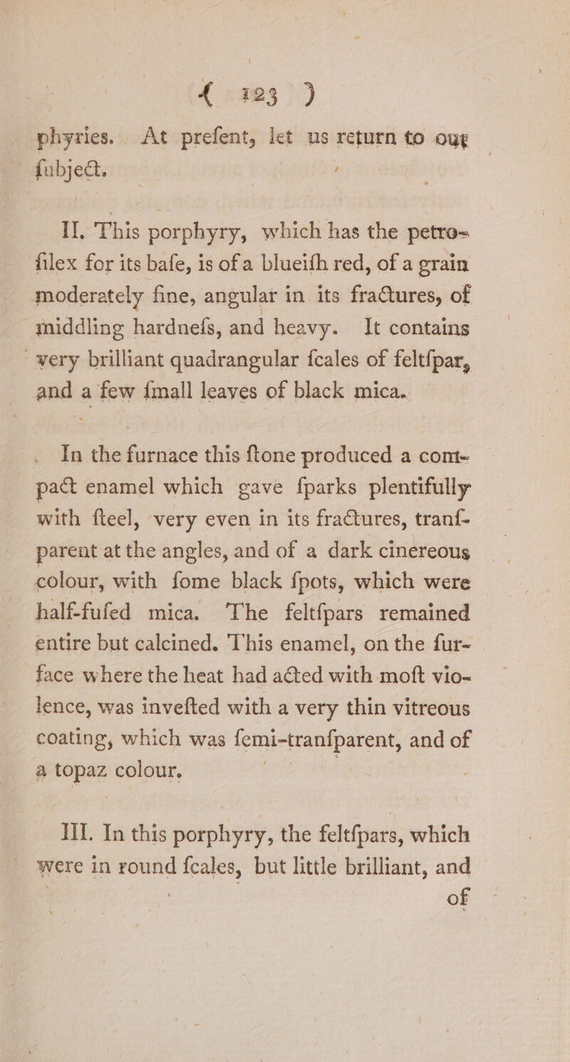 | {423 &gt;) phyries. At prefent, let us return to oug | fubject. | II. This porphyry, which has the petro= filex for its bafe, is ofa blueith red, of a grain moderately fine, angular in its fractures, of middling hardnefs, and heavy. It contains | very brilliant quadrangular fcales of feltfpar, and a few {mall leaves of black mica. | In the furnace this {tone produced a com- — pact enamel which gave fparks plentifully with fteel, very even in its fractures, tranf- parent at the angles, and of a dark cinereous colour, with fome black fpots, which were half-fufed mica. ‘The feltfpars remained entire but calcined. This enamel, on the fur- face where the heat had acted with moft vio- lence, was invefted with a very thin vitreous coating, which was femi-tranfparent, and of von colour. | III. In this porphyry, the feltfpars, which ‘| were in round {cales, but little brilliant, and of