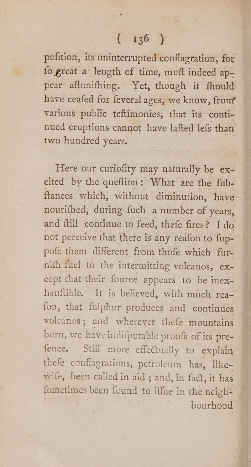 036. di. pofition, its uninterrupted conflagration, for fo great a length of time, muft indeed ap- pear aftonifhing. Yet, though it fhould have ceafed for feveral ages, we know, from two hundred years. Here our curiofity may naturally be ex- cited by the queftion: What are the fub- flances which, without diminution, have nourifhed, during fuch a number of years, and fill continue to feed, thefe fires ? I do nifh fuel to the intermitting volcanos, ex- cept that their fource appears to be inex- hauftible. It is be elieved, with much rea- fon, that falphur produces and continues burn, we have indifputable proofs of its pre- fence. Still more effectually to explain thefe conflagrations, petroleum has, like- wife, been called in aid ; and, in fact, it has fometimes been found to iffue in the neigh- | bourhood te