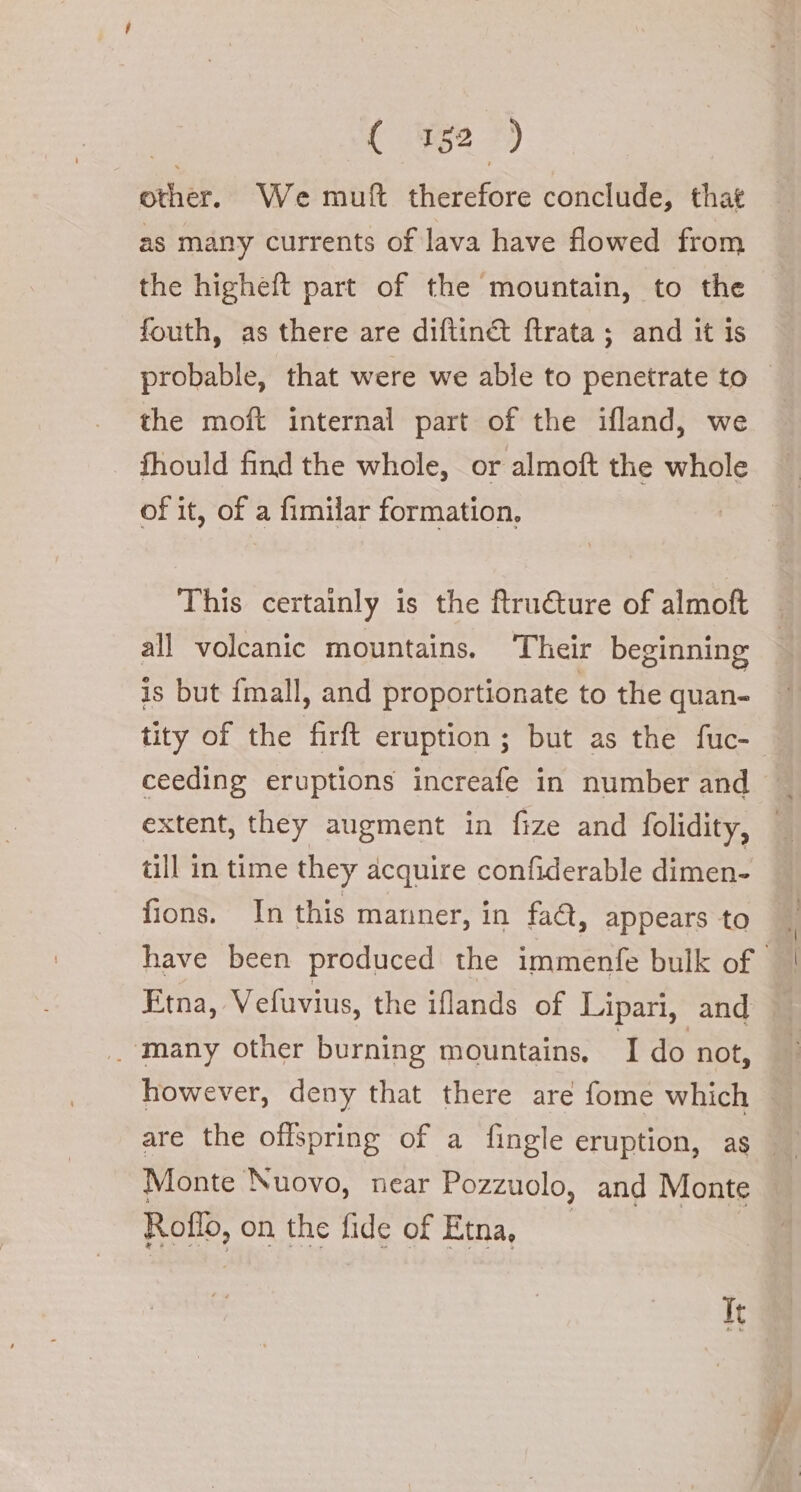 other. We muft therefore conclude, that as many currents of lava have flowed from the higheft part of the mountain, to the fouth, as there are diftin&amp; ftrata ; and it is probable, that were we able to penetrate to the moft internal part of the ifland, we fhould find the whole, or almoft the whole of it, of a fimilar formation. This certainly is the ftructure of almoft all volcanic mountains. ‘Their beginning is but fmall, and proportionate to the quan- ceeding eruptions increafe in number and extent, they augment in fize and folidity, till in time they acquire confiderable dimen- fions. In this manner, in faA, appears to Etna, Vefuvius, the iflands of Lipari, and _ many other burning mountains. I do not, Monte Nuovo, near Pozzuolo, and Monte Roflo, on the fide of Etna, It