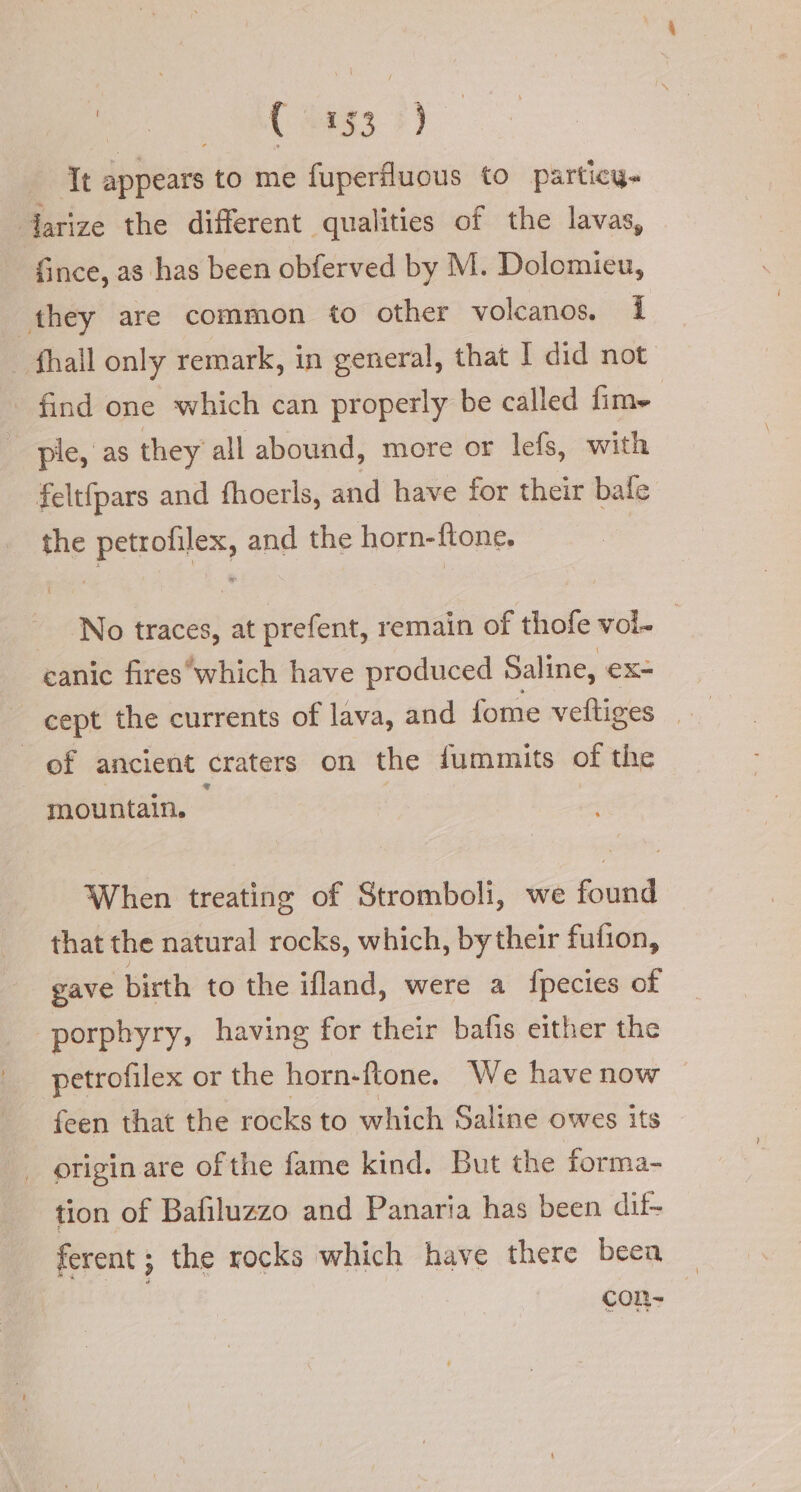 ree ( #333 ) It peas to me fuperfluous to particy- larize the different qualities of the lavas, fince, as has been obferved by M. Dolomieu, they are common to other volcanos. 1 | fhall only remark, in general, that I did not find one which can properly be called fim» ple, as they all abound, more or lefs, with feltfpars and fhoerls, and have for their bafe the petrofilex, and the horn-ftone, No traces, at prefent, remain of thofe vol. canic fireswhich have produced Saline, ex- cept the currents of lava, and fome veftiges _ of ancient craters on the fummits of the mountain. When treating of Stromboli, we found that the natural rocks, which, bytheir fufion, gave birth to the ifland, were a fpecies of porphyry, having for their bafis either the petrofilex or the horn-ftone. We have now feen that the rocks to which Saline owes its origin are of the fame kind. But the forma- tion of Bafiluzzo and Panaria has been dif- ferent ; the rocks which have there beca con-