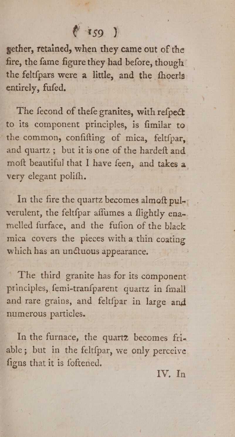 (iso ) gether, retained, when they came out of the fire, the fame figure they had before, though the feltfpars were a little, and the fhoerls entirely, fufed. ‘ The fecond of thefe granites, with refpe&amp; to its component principles, is fimilar to ‘the common, confifting of mica, feltfpar, and quartz ; but itis one of the hardeft and moft beautiful that I have feen, and takes a very elegant polifh. In the fire the quartz becomes almoft pul-- verulent, the felt{par affumes a flightly ena- melled furface, and the fufion of the black ‘mica covers the pieces with a thin coating which has an unctuous appearance. _ The third granite has for its component principles, femi-tranfparent quartz in finali and rare grains, and feltfpar in large and numerous particles. In the furnace, the quartz becomes fri able; but in the teltfpar, we only perceive figns that it is foftened. : IV. In