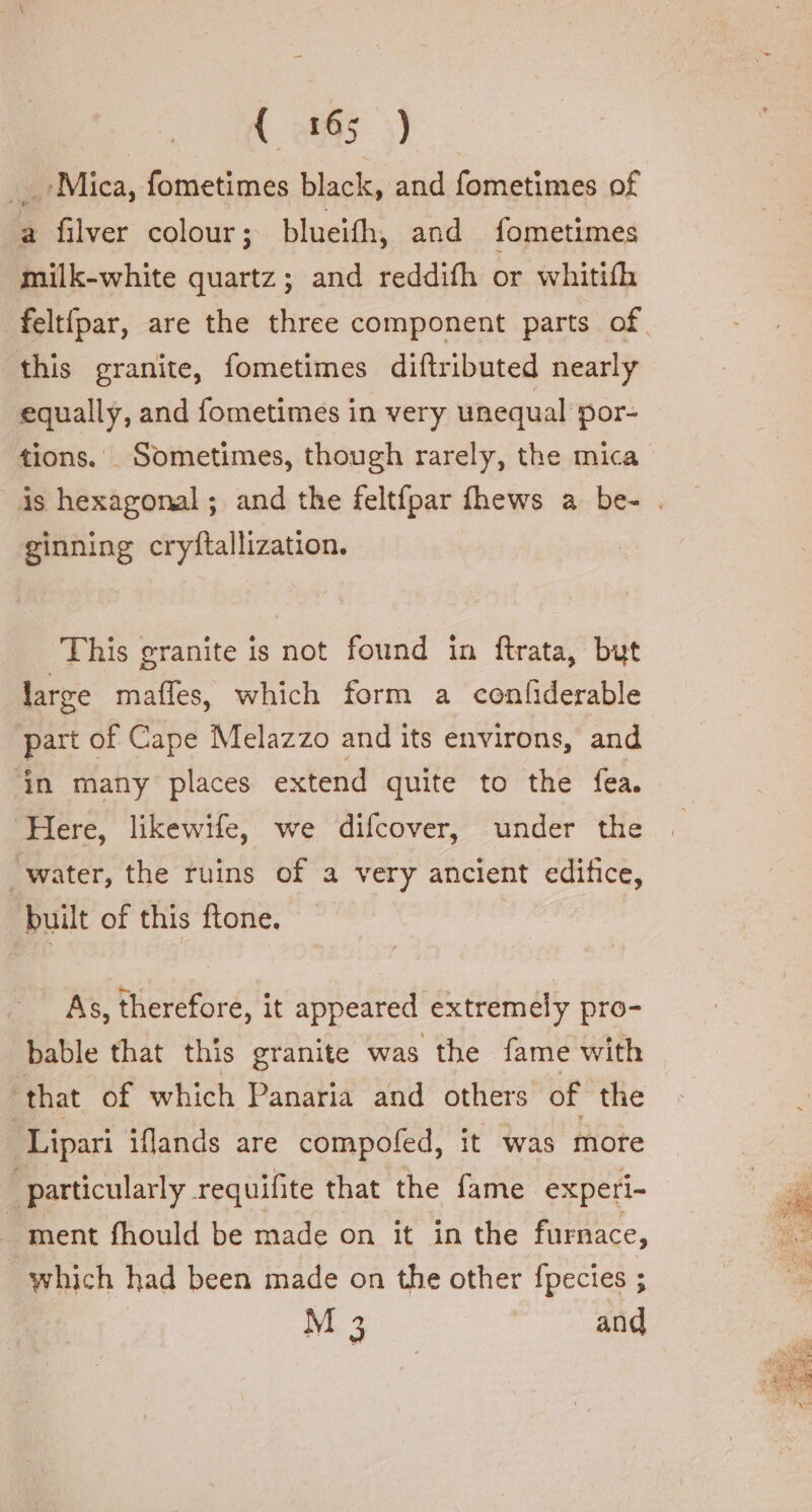 | (895). «Mica, fometimes black, and fometimes of a filver colour; blueith, and fometimes milk-white quartz; and reddifh or whitifh feltfpar, are the three component parts of this granite, fometimes diftributed nearly equally, and fometimes in very unequal por- tions. Sometimes, though rarely, the mica ginning cryftallization. This granite is not found in ftrata, but large maffes, which form a confiderable part of Cape Melazzo and its environs, and in many places extend quite to the fea. Here, likewife, we difcover, under the water, the ruins of a very ancient edifice, built of this ftone. | - As, therefore, it appeared extremely pro- bable that this granite was the fame with that of which Panaria and others of the Br ipari iflands are compofed, it was more particularly requifite that the fame experi- ment fhould be made on it in the furnace, which had been made on the other fpecies ; M 3 and