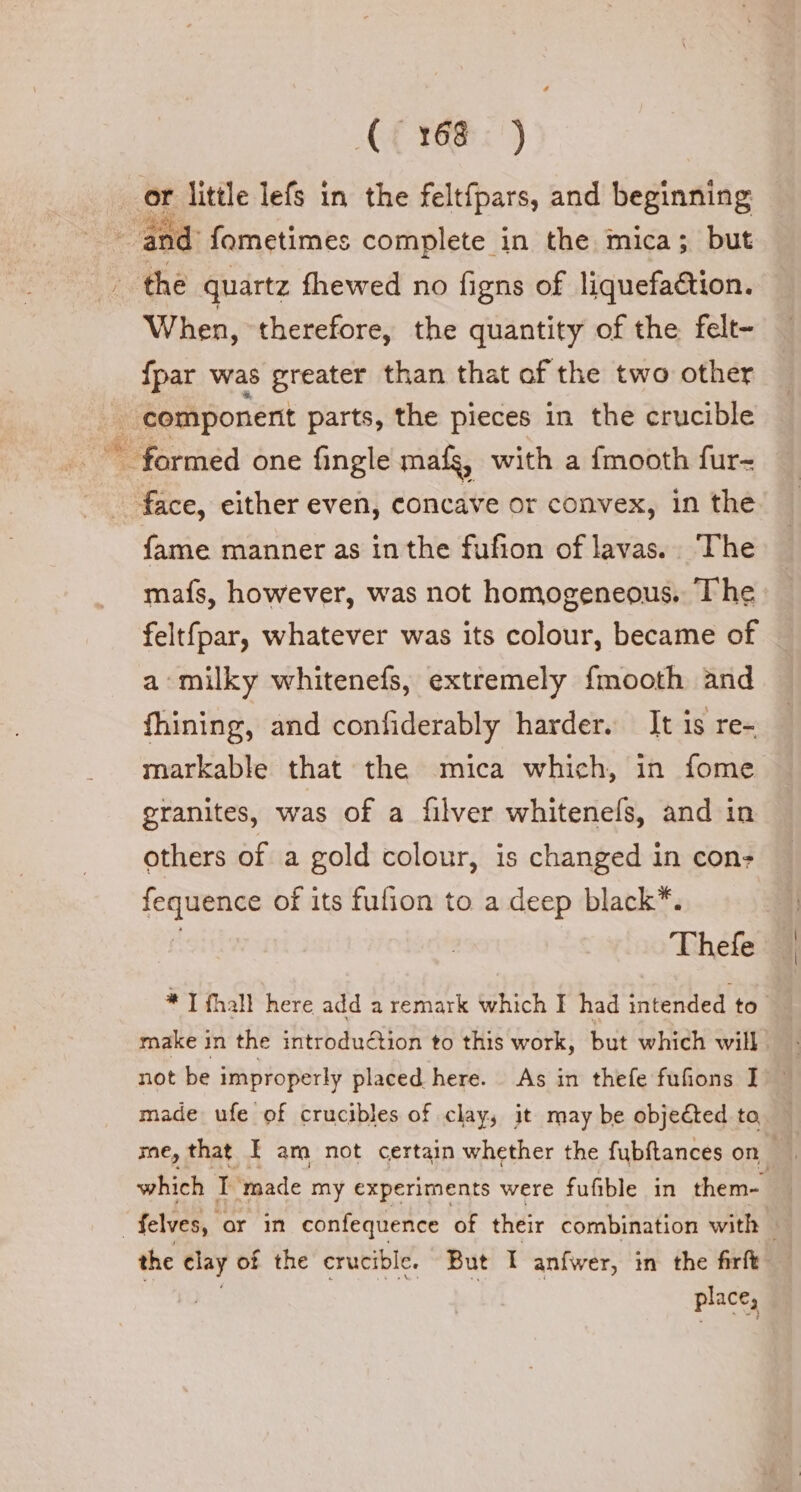 _ or little lefs in the felt{pars, and beginning | and’ fometimes complete in the mica; but | the quartz fhewed no figns of liquefa&amp;ion. When, therefore, the quantity of the felt- {par was greater than that of the two other | component parts, the pieces in the crucible © formed one fingle mafs, with a fmooth fur- face, either even, concave or convex, in the fame manner as in the fufion of lavas. The mafs, however, was not homogeneous. The feltfpar, whatever was its colour, became of a milky whitenefs, extremely fmooth and fhining, and confiderably harder. It is re- markable that the mica which, in fome granites, was of a filver whitenefs, and in others of a gold colour, is changed in con: * Thefe * I {hall here add a remark which I had intended to make in the introduction to this work, but which will not be improperly placed here. As in thefe fufions I made ufe of crucibles of clay, it may be objeCted to fequence of its fufion to a deep black which IT ‘made my experiments were fufible in them- | felves, or in confequence of their combination with the clay of the crucible. But I anfwer, in the firft “LIE ent, place,