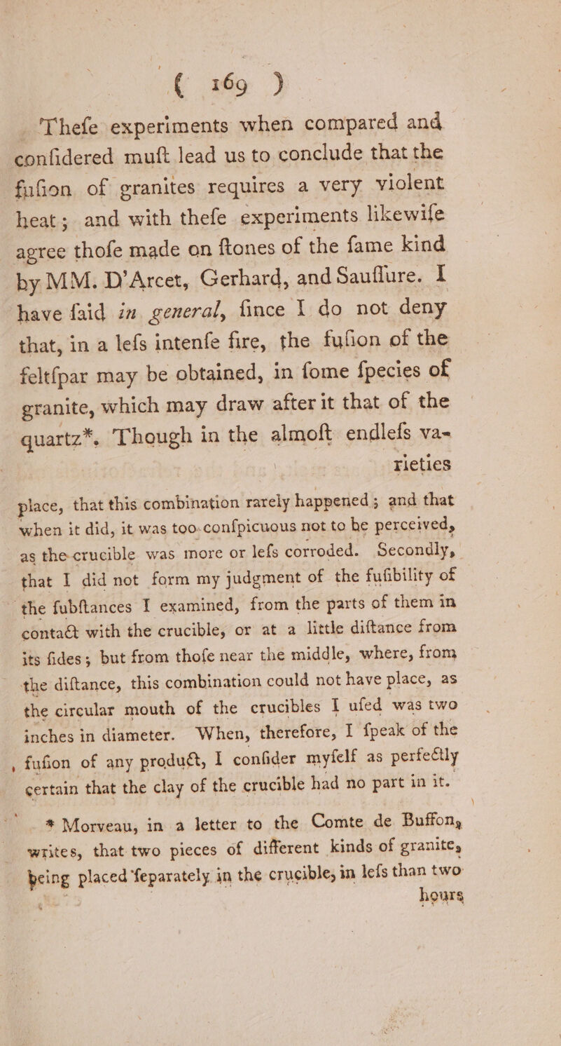 Thefe experiments when compared and confidered muft lead us to conclude that the fufion of granites requires a Very violent heat; and with thefe experiments likewife agree thofe made on ftones of the fame kind by MM. D’Arcet, Gerhard, and Sauflure. I have faid in. general, fince 1 do not deny that, in a lefs intenfe fire, the fufion of the felt(par may be obtained, in fome fpecies of granite, which may draw after it that of the quartz*. Though in the almoft endlefs va- rieties place, that this combination rarely happened ; ; and that when it did, it was too-confpicuous not to he perceived, as the crucible was more or lefs corroded. Secondly, that I did not form my judgment of the fufibility of the fubftances I examined, from the parts of them in contaét with the crucible, or at a little diftance from its fides; but from thofe near the middle, where, from | the diftance, this combination could not have place, as the circular mouth of the crucibles I ufed was two inches in diameter. When, therefore, I {peak of the fufion of any product, I confider myfelt as perfectly certain that the clay of the crucible had no part in it. * Morveau, in a letter to the Comte de Buffon, writes, that two pieces of different kinds of granite, Being placed feparately in the crucible, in lefs than two hours