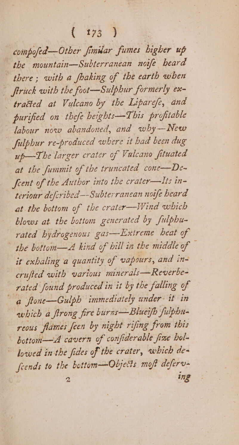 compofed—Other fi fi mar fumes higher up the mountain—Subterranean noife heard | there; with a fbaking of the earth when i rick with the foot—Sulphur formerly ex- - tratted at Vulcano by the Liparefe, and | purified on thefe heights-—T his profitable labour now abandoned, and why—New fulphur re-produced where it bad been dug | up—T he larger crater of Valcano fi tuated at the Summit of the truncated cone—De- feent of the Author into the crater—lIts in- teriour defcribed—-Subterranean not ife heard at the bottom of the crater —Wind which blows at. the bottom generated by fulphu- rated bydrogenous gas—Exireme heat of the bottom—A kind of hill in the middle of — it exhaling a es of vapours, and in- crufted with various minerals—Reverbe- rated found produced in it by the falling of a flone—Gulph immediately under. it in which a ffrong fire burns—Blueifh fulphu- reous flames feen by night rifing from this — bottom—A cavern of confi iderable fize bol- fowed in the fides of the crater, which de= feends to the bottam—Odjetts moft deferv- 2 ing