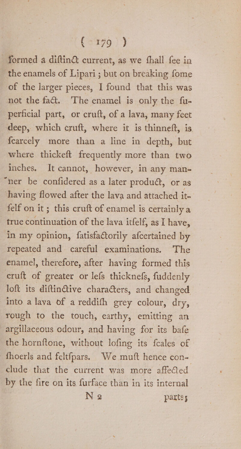 formed a diftin&amp; current, as we fhall fee in | the enamels of Lipari ; but on breaking fome of the larger pieces, I found that this was not the fa. The enamel is only the fu- perficial part, or cruft, of a lava, many feet deep, which cruft, where it is thinneft, is 3 fearcely more than a line in depth, but where thickeft frequently more than two inches. It cannot, however, in any man- “ner be confidered as a later produ&amp;, or as ‘having flowed after the lava and attached it felf on it ; this cruft of enamel is certainly a true continuation of the lava itfelf, as I have, in my opinion, fatisfa&amp;orily afcertained by repeated and careful examinations. The enamel, therefore, after having formed this -cruft of greater or lefs thicknefs, fuddenly loft its diftinGive characters, and changed into a lava of a reddifh grey colour, dry, rough to the touch, earthy, emitting an argillaceous odour, and having for its bafe the hornftone, without lofing its fcales of fhoerls and feltfpars. We muft hence con- clude that the current was more affected by the fire on its furface than in its internal Na parts;