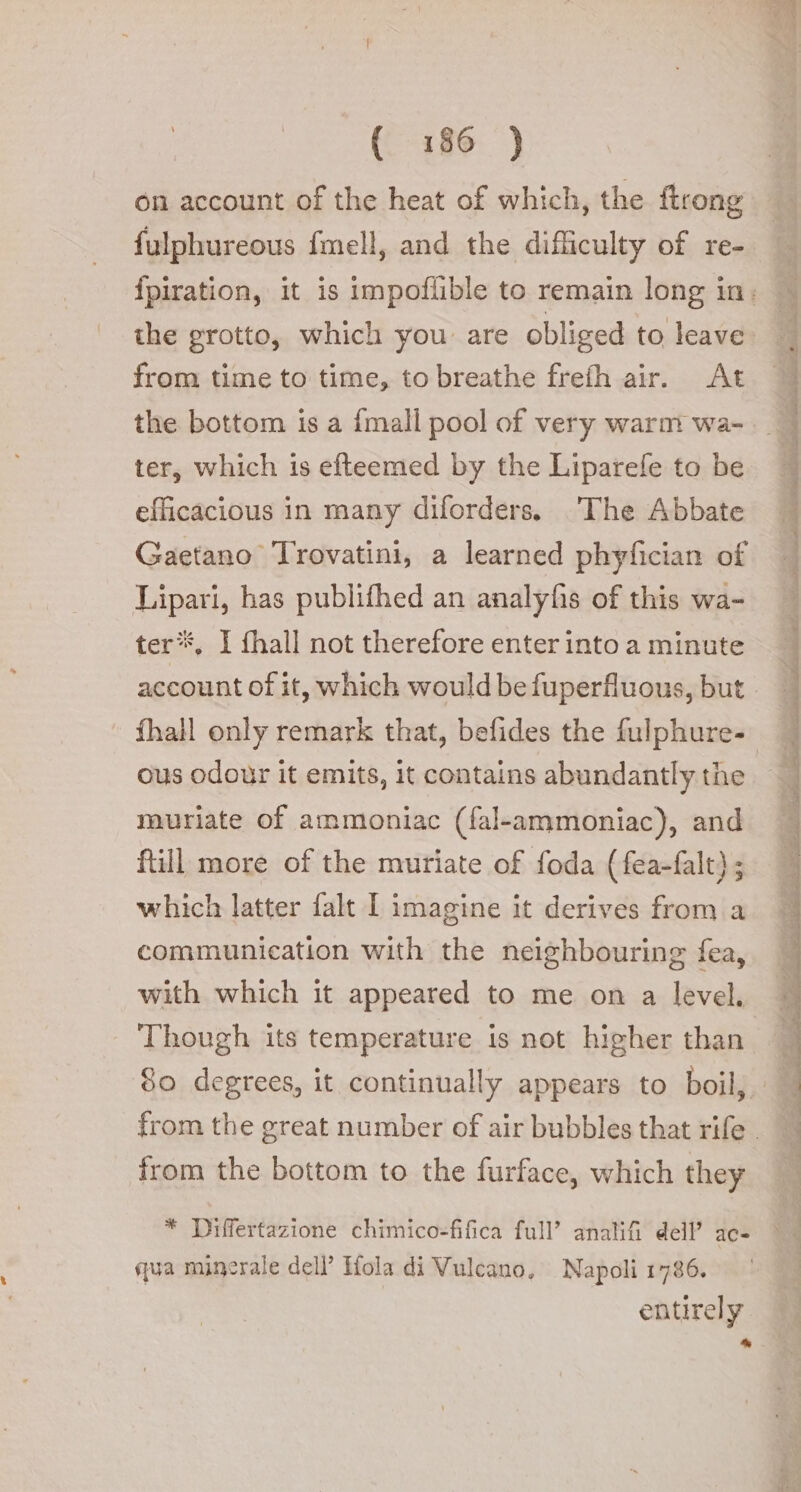 ({ 1:86 )} on account of the heat of which, the ftrong fulphureous fmell, and the difficulty of re- the grotto, which you are obliged to leave from time to time, to breathe frefh air. At the bottom is a {mall pool of very warm wa- ter, which is efteemed by the Liparefe to be efficacious in many diforders. The Abbate Gaetano Trovatini, a learned phyfician of Lipari, has publifhed an analyfis of this wa- ter. I fhall not therefore enter into a minute ous odour it emits, it contains abundantly the muriate of ammoniac (fal-ammoniac), and ftill more of the muriate of foda (fea-falt); which latter falt I imagine it derives from a communication with the neighbouring fea, with which it appeared to me on a level. Though its temperature is not higher than from the bottom to the furface, which they * Differtazione chimico-fifica full’ analifi dell’ ac- qua minerale dell’ Hola di Vulcano, Napoli 1786. entirely * È. et ha Cda ’ ita bi E a acelin Gatien Pia os ae I